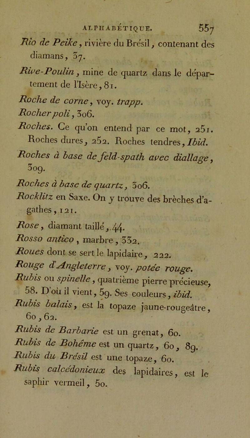 Rio de Peike, rivière du Brésil, contenant des diamans, 37. Rwe-Poulin ^ mine de quartz dans le dépar- tement de l’Isère,81. Roche de corne, voj. trapp. Rocher poli, 3o6. Roches. Ce quon entend par ce mot, aôi. Roches dures, aSa. Roches tendres, Roches à base de feld-spath avec diallage, 5og. Roches à base de quartz, 3o6. Rocklitz en Saxe. On y trouve des brèches d'a- gathes ,121. Rose y diamant taillé,.44. Rosso antico , marbre , 352. Roues dont se sert le lapidaire, 222. Rouge d!Angleterre, voj. potée rouge. Rubis ou spinelle, quatrième pierre précieuse, 58. D’où il vient, 5g. Ses couleurs, ibid. Rubis balais y est la topaze jaune-rougeâtre, 60,62. Rubis de Barbarie est un grenat, 60. Rubis de Bohême est un quartz, 60, 89. Rubis du Brésil est une topaze, 60. Rubis calcédonieux des lapidaires, est le saphir vermeil, 5o.