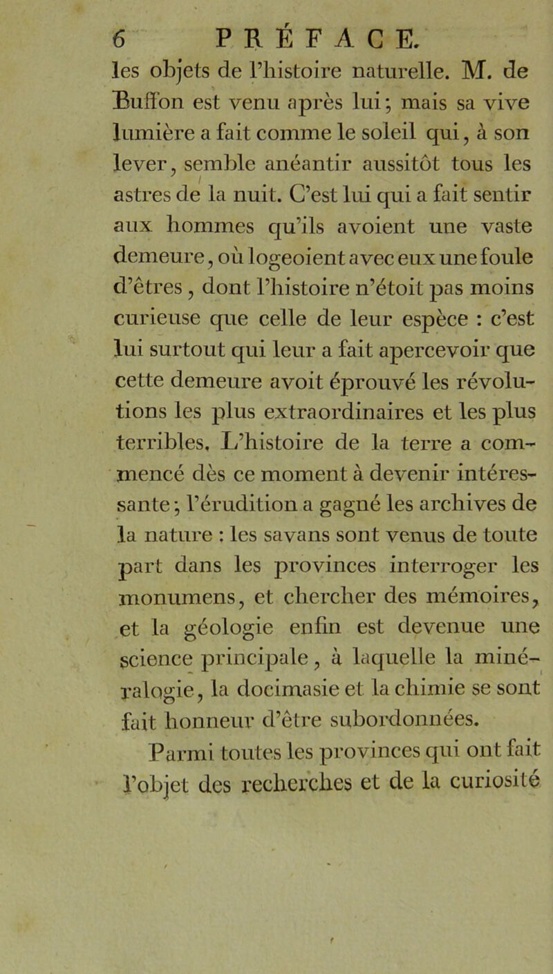 les objets de Thistoire naturelle. M. de Buff’on est venu après lui ; mais sa vive lumière a fait comme le soleil qui, à son lever, semble anéantir aussitôt tous les astres de la nuit. C’est lui qui a fait sentir aux hommes qu’ils avoient une vaste demeure, où logeoient avec eux une foule d’êtres, dont l’histoire n’étoit pas moins curieuse que celle de leur espèce : c’est lui surtout qui leur a fait apercevoir que cette demeure avoit éprouvé les révolu- tions les plus extraordinaires et les plus terribles. L’histoire de la terre a com- mencé dès ce moment à devenir intéres- sante ; l’érudition a gagné les archives de la nature : les savans sont venus de toute part dans les provinces interroger les monumens, et chercher des mémoires, et la géologie enfin est devenue une science principale, à laquelle la miné- ralogie, la docimasie et la chimie se sont fait honneur d’être subordonnées. Parmi toutes les provinces qui ont fait l’objet des recherches et de la curiosité f