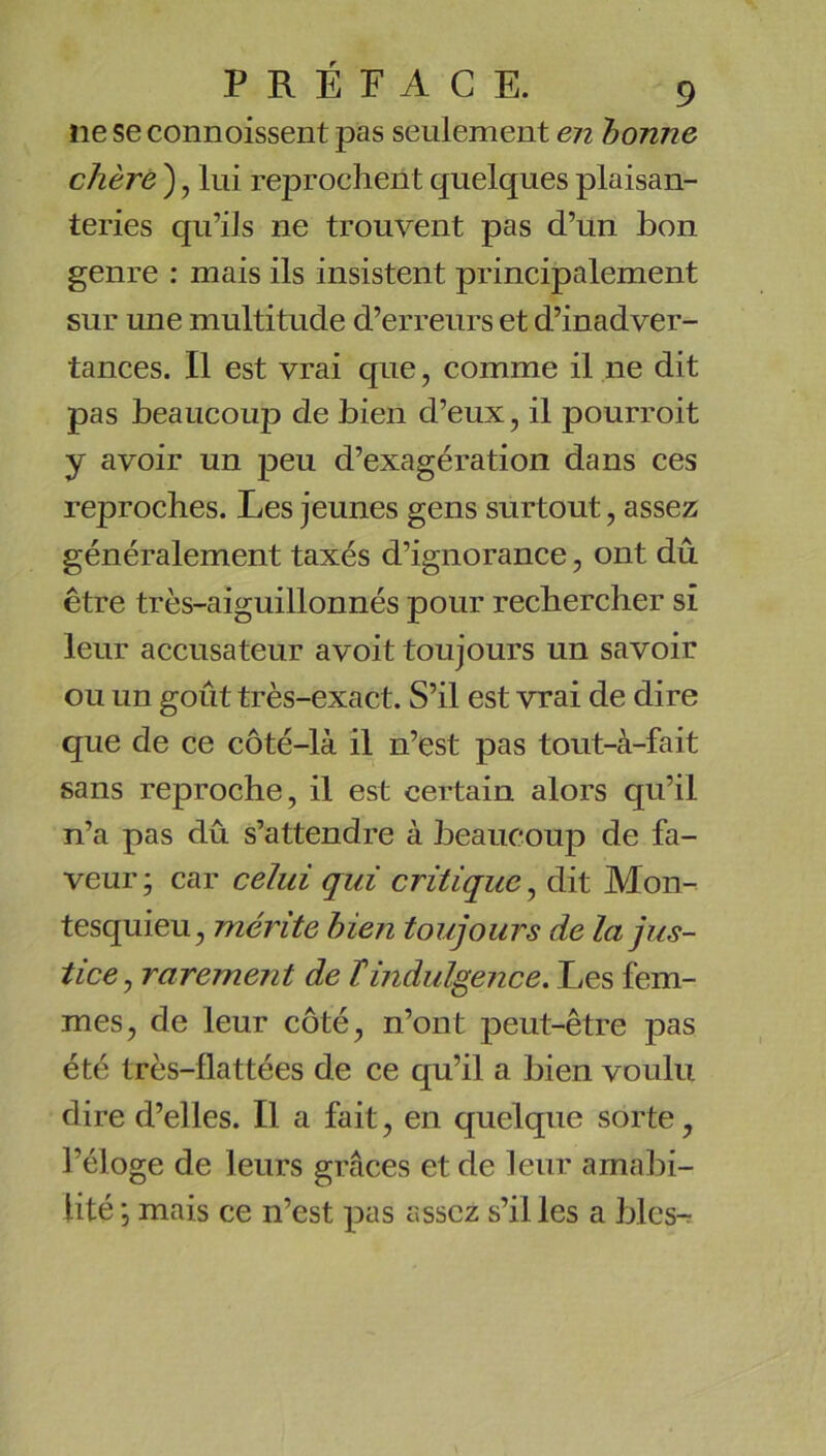 ne se connoissent pas seulement en bonne chère ), lui reprochent quelques plaisan- teries qu’ils ne trouvent pas d’un bon genre : mais ils insistent principalement sur une multitude d’erreurs et d’inadver- tances. Il est vrai que, comme il ne dit pas beaucoup de bien d’eux, il pourroit y avoir un peu d’exagération dans ces reproches. Les jeunes gens surtout, assez généralement taxés d’ignorance, ont dû être très-aiguillonnés pour rechercher si leur accusateur a voit toujours un savoir ou un goût très-exact. S’il est vrai de dire que de ce côté-là il n’est pas tout-à-fait sans reproche, il est certain alors qu’il n’a pas dû s’attendre à beaucoup de fa- veur ; car celui qui critique, dit Mon- tesquieu, mérite bien toujours de la jus- tice^ rarement de T indulgence. Les fem- mes, de leur côté, n’ont peut-être pas été très-flattées de ce qu’il a bien voulu dire d’elles. Il a fait, en quelque sorte, l’éloge de leurs grâces et de leur amabi- lité mais ce n’est pas assez s’il les a blés-.