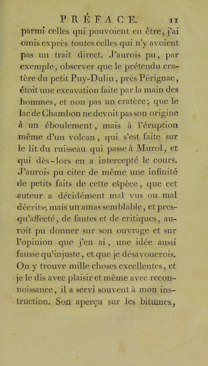 parmi celles qui pou voient en être, j’ai omis exprès toutes celles qui n’y avoient pas un trait direct. J’aurois pu, par exemple, observer que le prétendu cra- tère du petit Puy-Dulin, près Pérignac, étoit une excavation faite par la main des hommes, et non pas un cratère; que le lac de Chambon ne devoit pas son origine à un éboulement, mais à l’éruption même d’un volcan, qui s’est faite sur le lit du ruisseau qui passe à Murol, et qui dès-lors en a intercepté le cours. J’aurois pu citer de même une infinité de petits faits de cette espèce, que cet auteur a décidément mal vus ou mal décrits^, mais un amas semblable, et pres- qu’affecté, de fautes et de critiques, au- roit pu donner sur son ouvrage et sur l’opinion que j’en ai, une idée aussi fausse qufinjuste, et que je désavouerois. On y trouve mille choses excellentes, et je le dis avec plaisir et même avec recon- noissance, il a servi souvent à mon ins- truction. Son aperçu sur les bitiunea,