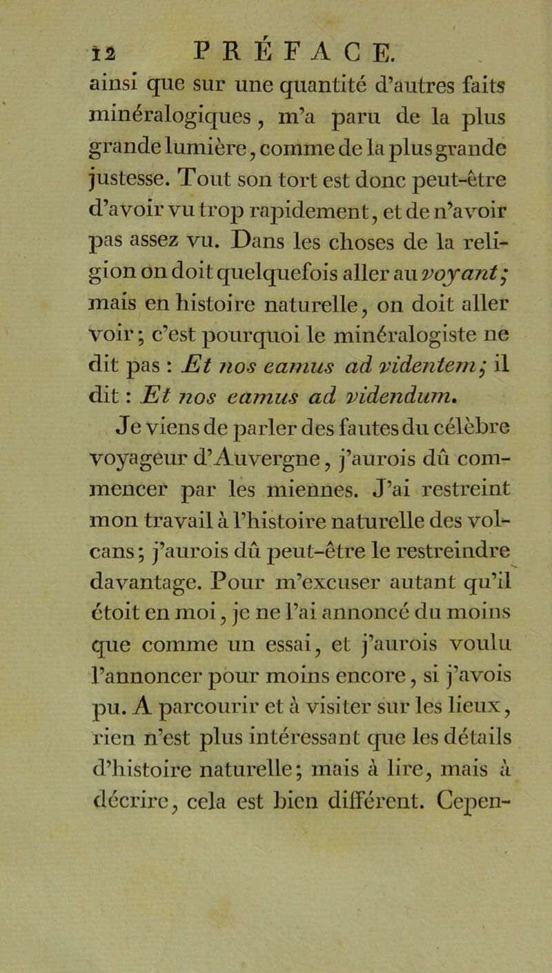 ainsi que sur une quantité d’autres faits minéralogiques, m’a paru de la plus grande lumière, comme de la plus grande justesse. Tout son tort est donc peut-être d’avoir vu trop rapidement, et de n’avoir pas assez vu. Dans les choses de la reli- gion on doit quelquefois aller au voyant^ mais en histoire naturelle, on doit aller voir ; c’est pourquoi le minéralogiste ne dit pas : JEt nos camus ad videntern^ il dit : Et nos camus ad videndum» Je viens de parler des fautes du célèbre voyageur d’Auvergne, j’aurois dû com- mencer par les miennes. J’ai restreint mon travail à l’histoire naturelle des vol- cans ; j’aurois dû peut-être le restreindre davantage. Pour m’excuser autant qu’il étoit en moi, je ne l’ai annoncé du moins que comme un essai, et j’aurois voulu l’annoncer pour moins encore, si j’avois pu. A parcourir et à visiter sur les lieux, rien n’est plus intéressant que les détails d’histoire naturelle; mais à lire, mais à décrire, cela est bien différent. Cepen-