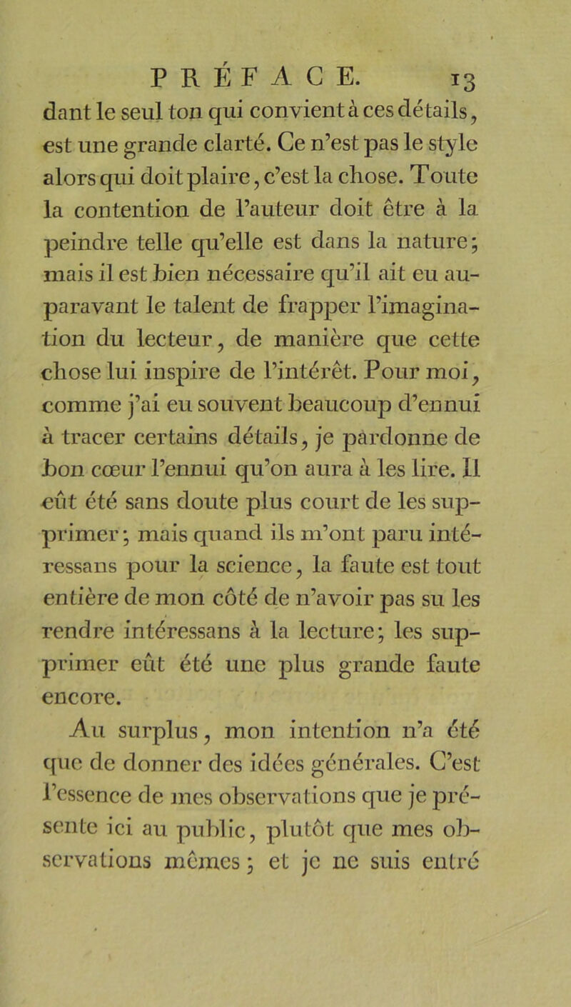 dant le seul ton qui convient à ces détails, est une grande clarté. Ce n’est pas le style alors qui doit plaire, c’est la chose. Toiite la contention de l’auteur doit être à la peindre telle qu’elle est dans la nature ; mais il est bien nécessaire qu’il ait eu au- paravant le talent de frapper l’imagina- tion du lecteur, de manière que cette chose lui inspire de l’intérêt. Pour moi, comme j’ai eu souvent beaucoup d’ennui à tracer certains détails, je pardonne de bon cœur l’ennui qu’on aura à les lire. Il eût été sans doute plus court de les sup- primer ; mais quand ils m’ont paru inté- ressans pour la science, la faute est tout entière de mon côté de n’avoir pas su les rendre intéressans à la lecture; les sup- primer eût été une plus grande faute encore. Au surplus, mon intention n’a été que de donner des idées générales. C’est l’essence de mes observations que je pré- sente ici au public, plutôt que mes ob- servations mêmes ; et je ne suis entré