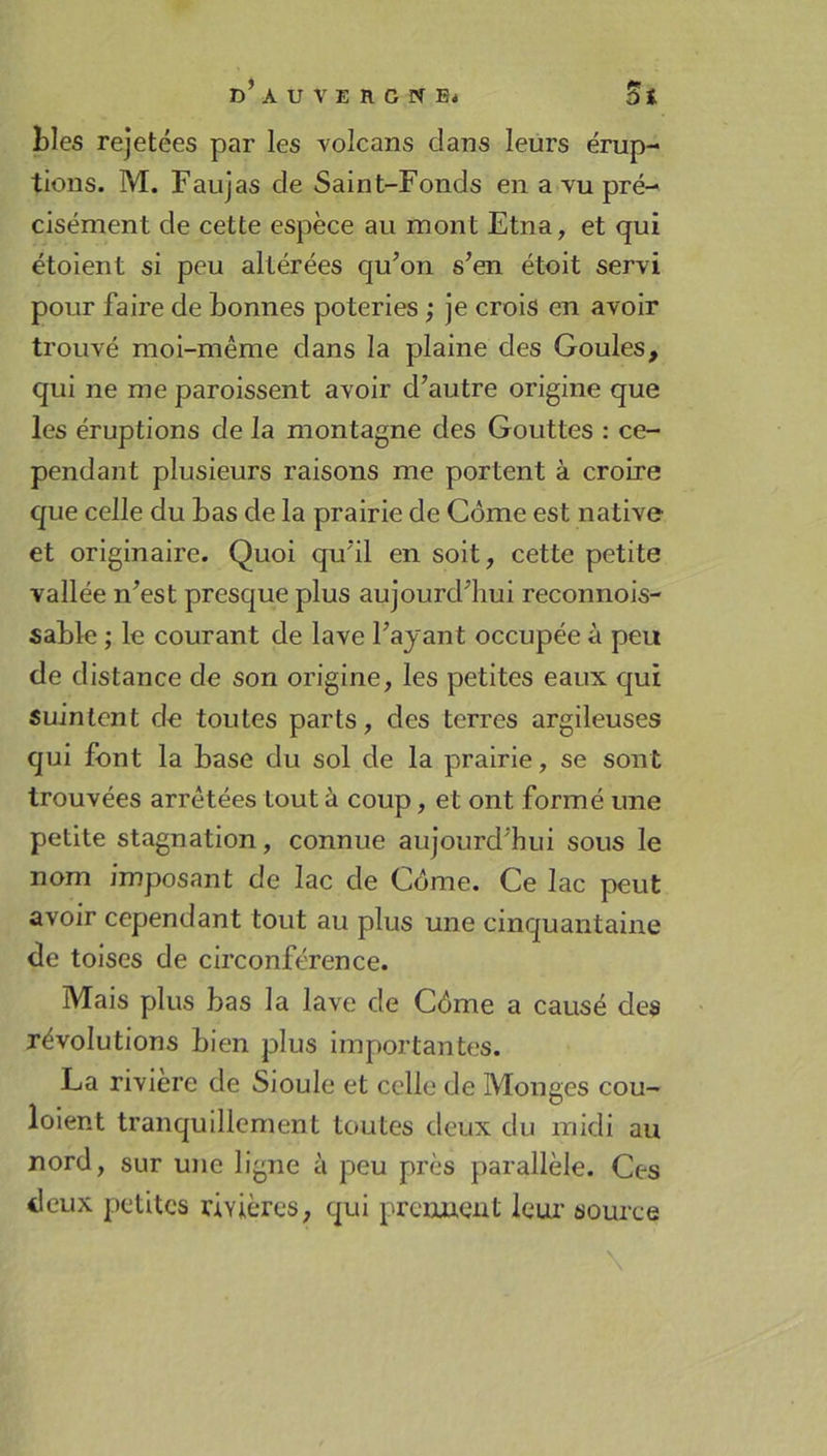 bles rejetées par les volcans clans leurs érup- tions. M. Faujas de Saint-Fonds en a vu pré- cisément de cette espèce au mont Etna, et qui étoient si peu altérées qu’on s’en étoit servi pour faire de bonnes poteries ; je crois en avoir trouvé moi-même dans la plaine des Goules, qui ne me paroissent avoir d’autre origine que les éruptions de la montagne des Gouttes : ce- pendant plusieurs raisons me portent à croire que celle du bas de la prairie de Corne est native et originaire. Quoi qu’il en soit, cette petite vallée n’est presque plus aujourd’hui reconnois- sable ; le courant de lave l’ajant occupée à peu de distance de son origine, les petites eaux qui suintent de toutes parts, des terres argileuses qui font la base du sol de la prairie, se sont trouvées arrêtées tout à coup, et ont formé une petite stagnation, connue aujourd’hui sous le nom imposant de lac de Côme. Ce lac peut avoir cependant tout au plus une cinquantaine de toises de circonférence. Mais plus bas la lave de Côme a causé des révolutions bien plus importantes. La riviere de Sioule et celle de Monges cou- loient tranquillement toutes deux du midi au nord, sur une ligne à peu près parallèle. Ces deux petites rivières, qui prennent leur source