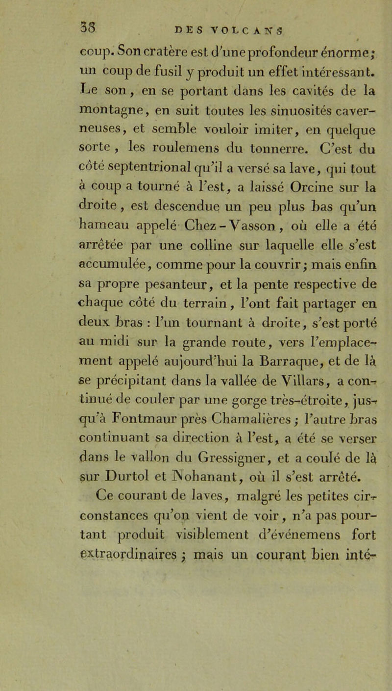 coup. Son cratère est d'une profondeur énorme; un coup de fusil y produit un effet intéressant. Le son, en se portant dans les cavités de la montagne, en suit toutes les sinuosités caver- neuses, et semble vouloir imiter, en quelque sorte , les roulemens du tonnerre. C'est du côté septentrional qu'il a versé sa lave, qui tout à coup a tourné à l'est, a laissé Orcine sur la droite, est descendue un peu plus bas qu'un hameau appelé Chez - Vasson, où elle a été arrêtée par une colline sur laquelle elle s'est accumulée, comme pour la couvrir ; mais enfin sa propre pesanteur, et la pente respective de chaque côté du terrain, l'ont fait partager en deux bras : l'un tournant à droite, s’est porté au midi sur la grande route, vers l’emplace-^ ment appelé aujourd'hui la Barraque, et de là se précipitant dans la vallée de Villars, a con-r tinué de couler par une gorge très-étroite, jus-r qu'à Fontmaur près Chamalières ; l'autre bras continuant sa direction à l'est, a été se verser dans le vallon du Gressigner, et a coulé de là sur Durtol et Nohanant, où il s’est arrêté. Ce courant de laves, malgré les petites cir-r constances C|u'on vient de voir, n'a pas pour- tant produit visiblement d'événemens fort extraordinaires ; mais un courant bien inté-