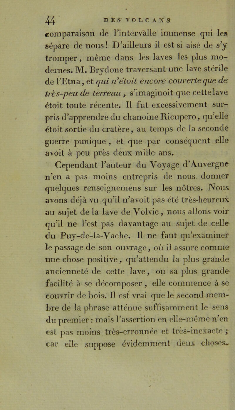 comparaison de rintervalle immense qui les sépare de nous! D’ailleurs il est si aisé de s’y tromper, même dans les laves les plus mo- dernes. M. Brydone traversant une lave stérile de l’Etna, et qui n’était encore couverte que de très-peu de terreau , s’imaginoit que cette lave étoit toute récente. Il fut excessivement sur- pris d’apprendre du chanoine Ricupero, qu'elle étoit sortie du cratère, au temps de la seconde guerre punique , et que par conséquent elle avoit à peu près deux mille ans. Cependant l’auteur du Voyage d’Auvergne n’en a pas moins entrepris de nous donner quelques renseignemens sur les nôtres. Nous avons déjà vu qu’il n’avoit pas été très-heureux au sujet de la lave de Volvic, nous allons voir qu’il ne l’est pas davantage au sujet de celle du Puy-de-la-Vache. Il ne faut qu’examiner le passage de son ouvrage, où il assure comme une chose positive, qu’attendu la plus grande ancienneté de cette lave, ou sa plus grande facilité à se décomposer, elle commence à se couvrir de bols. Il est vrai que le second mem- bre de la phrase atténue suffisamment le sens du premier : mais l’assertion en elle-même n’en est pas moins très-erronnée et très-inexacte ; car elle suppose évidemment deux choses..