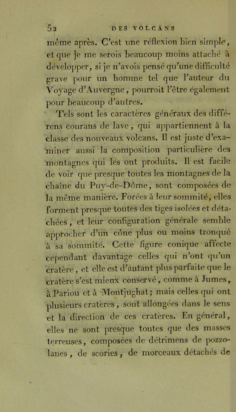 même après. C^est ime réflexion bien simple, et que je me serois beaucoup moins attaché à développer, si je n’avois pensé qu^une difficulté grave pour un homme tel que Fauteur du Voyage d^ Au vergue , pourvoit Fêtre également pour beaucoup d’autres. Tels sont les caractères généraux des diffé- rens courans de lave, qui appartiennent à la classe des nouveaux volcans. Il est juste d’exa- miner aussi la composition particulière des montagnes qüi lés ont produits. Il est facile de voir que presque toutes les montagnes de la chaîne du Puy-de-Dôme, sont composées de la même manière. Forées à leur sommité, elles forment presque toutes des tiges isolées et déta- chées , et leur configuration générale semble appt-ôcher d’un cône plus ou moins tronqué a sa sommité. Cette figure conique affecte cependant davantage celles qui n’ont qu’un cratère, et elle est d’autant plus parfaite que le cratère s’est mieux conservé, comme à Jumes, àPariou et à Montjughat; mais celles qui ont plusieurs cratères, sont allongées dans le sens et la direction de ces cratères. En général, elles ne sont presque toutes que des masses terreuses, composées de détrimens de pozzo- lanes, de scories, de morceaux détachés de