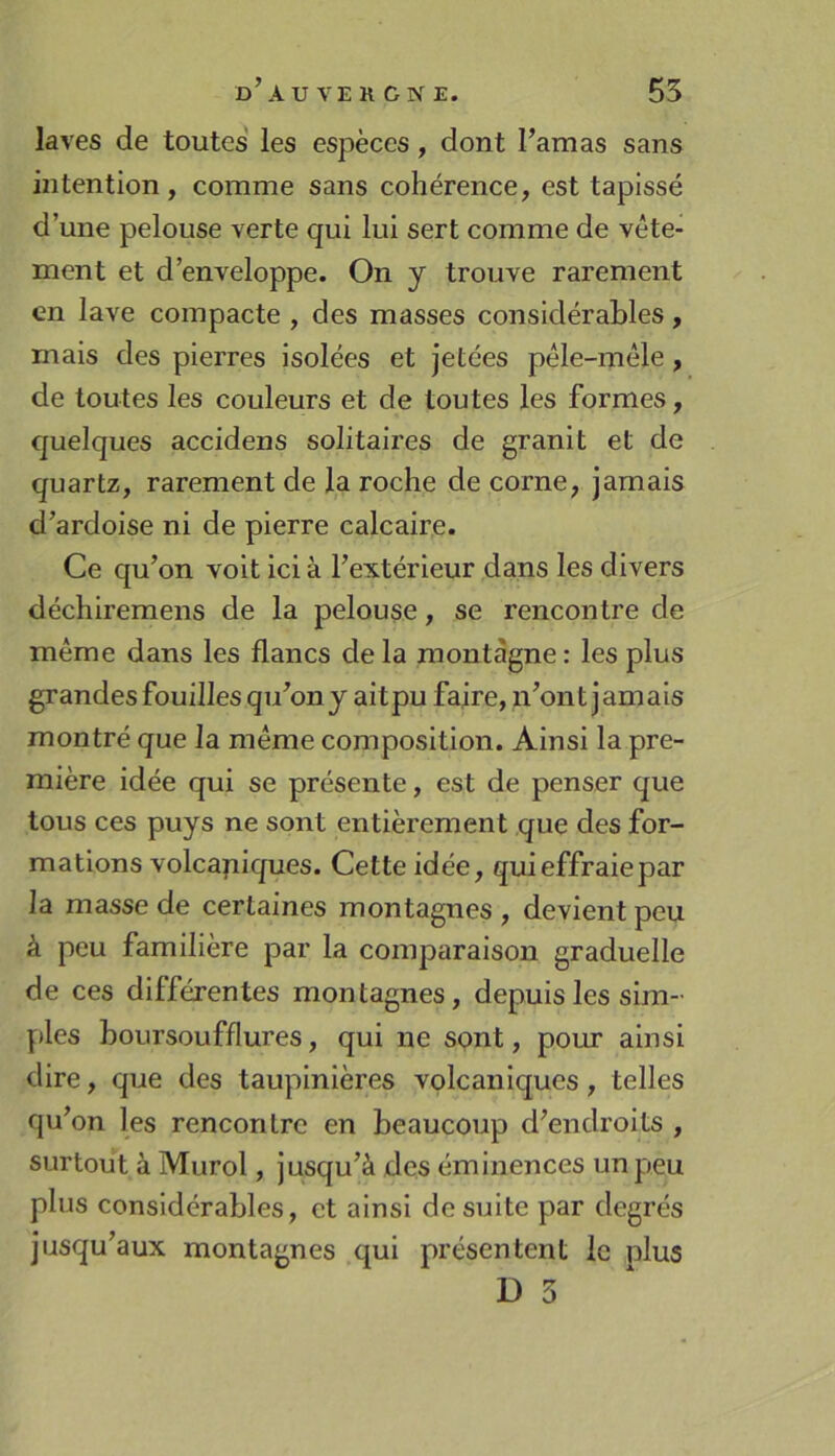 laves de toutes' les espèces, dont l’amas sans intention, comme sans cohérence, est tapissé d’une pelouse verte qui lui sert comme de vête- ment et d’enveloppe. On y trouve rarement en lave compacte , des masses considérables, mais des pierres isolées et jetées pêle-mêle, de toutes les couleurs et de toutes les formes, quelques accidens solitaires de granit et de quartz, rarement de la roche de corne, jamais d’ardoise ni de pierre calcaire. Ce qu’on voit ici à l’extérieur dans les divers déchiremens de la pelouse, se rencontre de même dans les flancs de la montagne : les plus grandes fouilles qu’on j ait pu faire, n’ont jamais montré que la même composition. Ainsi la pre- mière idée qui se présente, est de penser que tous ces puys ne sont entièrement que des for- mations volcapiques. Cette idée, qui effraie par la masse de certaines montagnes , devient peu à peu familière par la comparaison graduelle de ces différentes montagnes, depuis les sim- ples boursoufflures, qui ne spnt, pour ainsi dire, que des taupinières volcaniques, telles qu’on les rencontre en beaucoup d’endroits , surtout à Murol, jusqu’à des éminences un peu plus considérables, et ainsi de suite par degrés jusqu’aux montagnes qui présentent le plus D 3