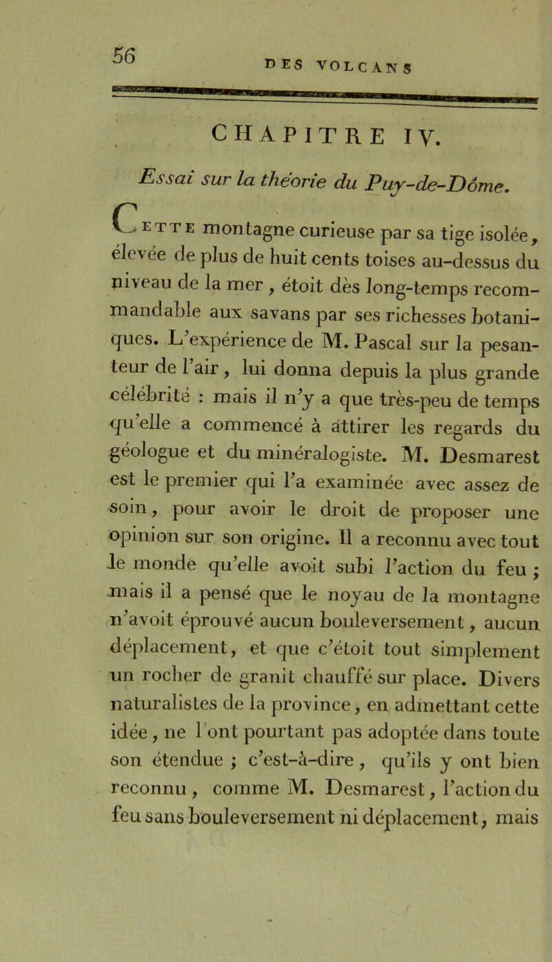 DES VOLCAN S CHAPITRE IV. Essai sur la théorie du Puy-de-Dôme. ette montagne curieuse par sa tige isolée, élevée de plus de huit cents toises au-dessus du niveau de la mer , étoit des long-temps recom- mandable aux savans par ses richesses botani- ques. L expérience de M. Pascal sur la pesan- teur de 1 air , lui donna depuis la plus grande célébrité : mais il n^y a que très-peu de temps qu elle a commencé à attirer les regards du géologue et du minéralogiste. M. Desmarest est le premier qui Ta examinée avec assez de soin, pour avoir le droit de proposer une opinion sur son origine. Il a reconnu avec tout Je monde qu’elle avoit subi l’action du feu ; mais il a pensé que le noyau de la montagne n’avoit éprouvé aucun bouleversement, aucun déplacement, et que c’étoit tout simplement un rocher de granit chauffé sur place. Divers naturalistes de la province, en admettant cette idée , ne l’ont pourtant pas adoptée dans toute son étendue ; c’est-à-dire , qu’ils y ont bien reconnu, comme M. Desmarest, l’action du feu sans bouleversement ni déplacement, mais