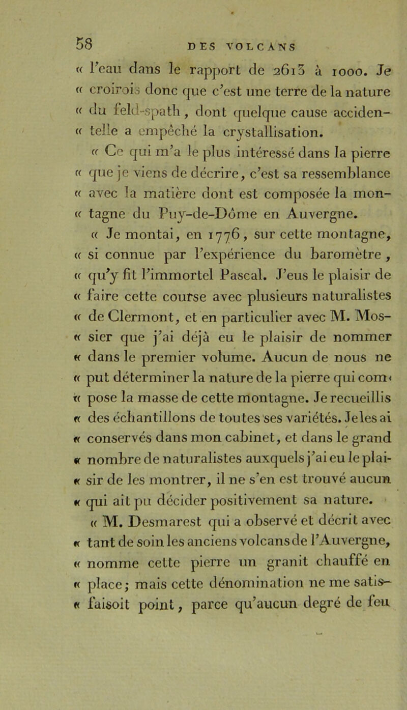 « Teau dans le rapport de 2615 à 1000. Je <( croirois donc que c’est une terre de la nature (( du feld-spatli, dont quelque cause acclden- « telle a empêché la crystalllsation. ff Ce qui m’a le plus intéressé dans la pierre « que je viens de décrire, c’est sa ressemblance (( avec la matière dont est composée la mon- « tagne du Puy-de-Dôme en Auvergne. « Je montai, en 1776, sur cette montagne, « si connue par l’expérience du baromètre , {( qu’y fît l’immortel Pascal. J’eus le plaisir de « faire cette course avec plusieurs naturalistes « de Clermont, et en particulier avec M. Mos- « sier que j’ai déjà eu le plaisir de nommer H dans le premier volume. Aucun de nous ne « put déterminer la nature de la pierre qui com< « pose la masse de cette montagne. Je recueillis « des échantillons de toutes ses variétés. Je les ai « conservés dans mon cabinet, et dans le grand « nombre de naturalistes auxquels j’ai eu le plai- « sir de les montrer, il ne s’en est trouvé aucun « qui ait pu décider positivement sa nature. • (( M. Desmarest qui a observé et décrit avec « tant de soin les anciens volcans de l’Auvergne, « nomme cette pierre un granit chauffé en « place; mais cette dénomination ne me satis- « faisoit point, parce qu’aucun degré de feu