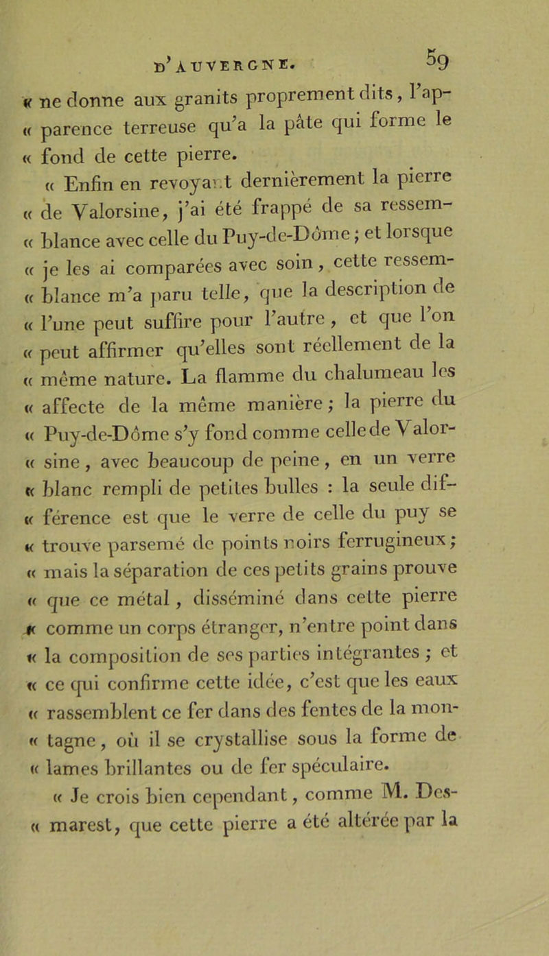 b’À U VERONE. ^9 « ne donne aux granits proprement dits, 1 ap- « parence terreuse qu’a la pâte qui forme le « fond de cette pierre. « Enfin en revoya^.t dernièrement la pierre « de Valorsine, j’ai été frappé de sa ressem- « hlance avec celle du Puy-de-Dôme ; et lorsque (c je les ai comparées avec soin, cette ressem- (c blance m’a j>aru telle, que la description de « l’une peut suffire pour l’autre, et que 1 on « peut affirmer qu’elles sont réellement de la « même nature. La flamme du chalumeau les « affecte de la même manière; la pierre du « Puy-de-Dôme s’y fond comme celle de Valor- « sine, avec beaucoup de peine, en un verre K blanc rempli de petites bulles : la seule dif- V férence est que le verre de celle du puy se « trouve parsemé de points noirs ferrugineux; « mais la séparation de ces petits grains prouve « que ce métal, disséminé dans cette pierre K comme un corps étranger, n’entre point dans « la composition de ses parties intégrantes ; et « ce cpii confirme cette idée, c’est que les eaux (( rassemblent ce fer dans des fentes de la mon- « tagnc, où il se crystallise sous la forme de K lames brillantes ou de fer spéculaire. K Je crois bien cependant, comme M. Des- « marest, que cette pierre a été altérée par la