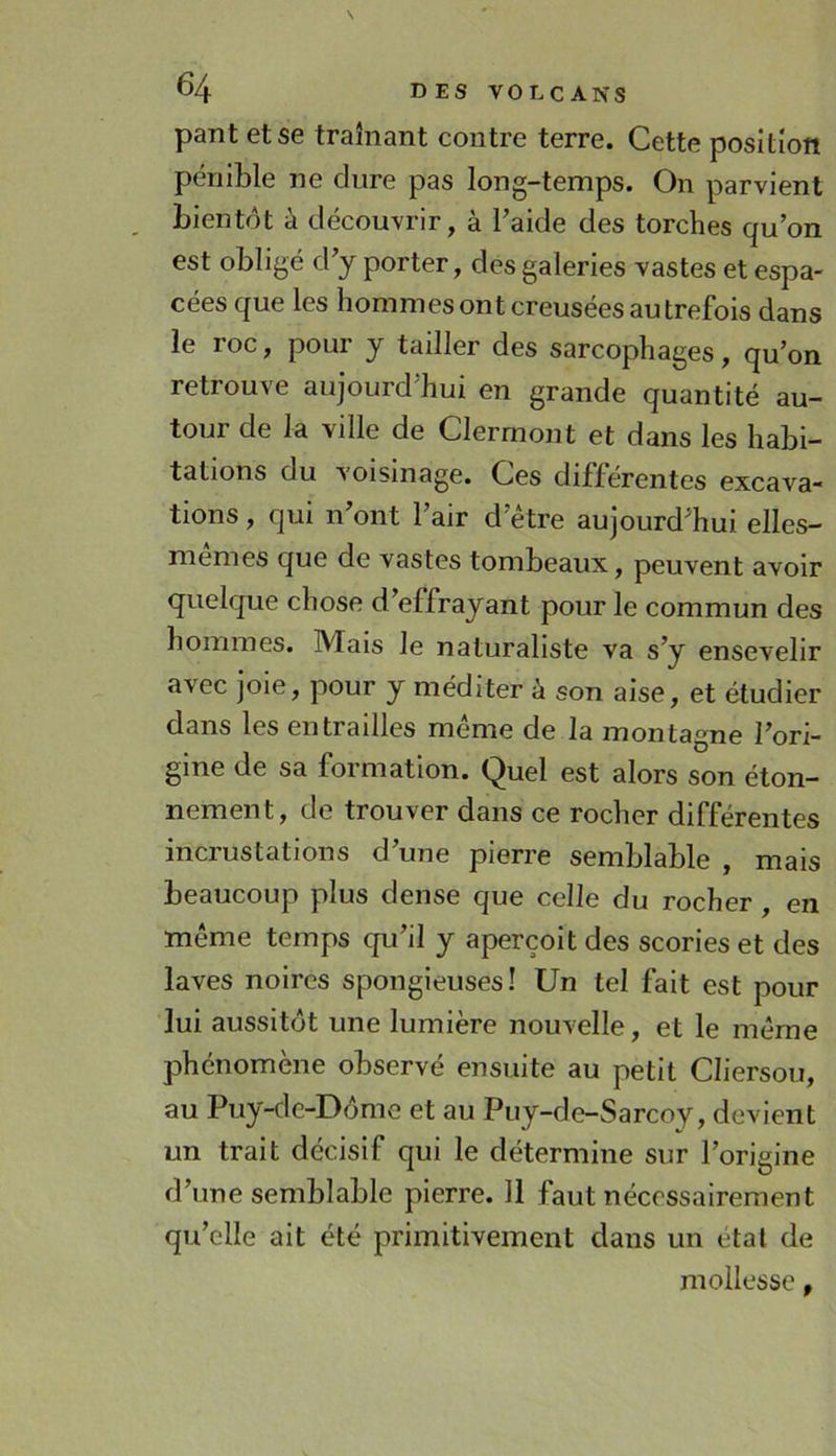 pant et se traînant contre terre. Cette position pénible ne dure pas long-temps. On parvient bientôt à découvrir, à l’aide des torches qu’on est obligé d’y porter, des galeries vastes et espa- cées que les hommes ont creusées au trefois dans le roc, pour y tailler des sarcophages, qu’on retrouve aujourd hui en grande quantité au- tour de la ville de Clermont et dans les habi- tations du voisinage. Ces différentes excava- tions , qui n’ont l’air d’être aujourd’hui elles- memes que de vastes tombeaux, peuvent avoir quelque chose d’effrayant pour le commun des hommes. Mais le naturaliste va s’y ensevelir avec joie, pour y méditer à son aise, et étudier dans les entrailles même de la montagne l’ori- gine de sa formation. Quel est alors son éton- nement, de trouver dans ce rocher différentes incrustations d’une pierre semblable , mais beaucoup plus dense que celle du rocher, en même temps qu’il y aperçoit des scories et des laves noires spongieuses! Un tel fait est pour lui aussitôt une lumière nouvelle, et le même phénomène observé ensuite au petit Cliersou, au Puy-de-Dôme et au Puy-de-Sarcoy, devient un trait décisif qui le détermine sur l’origine d’une semblable pierre. 11 faut nécessairement qu’elle ait été primitivement dans un état de mollesse,