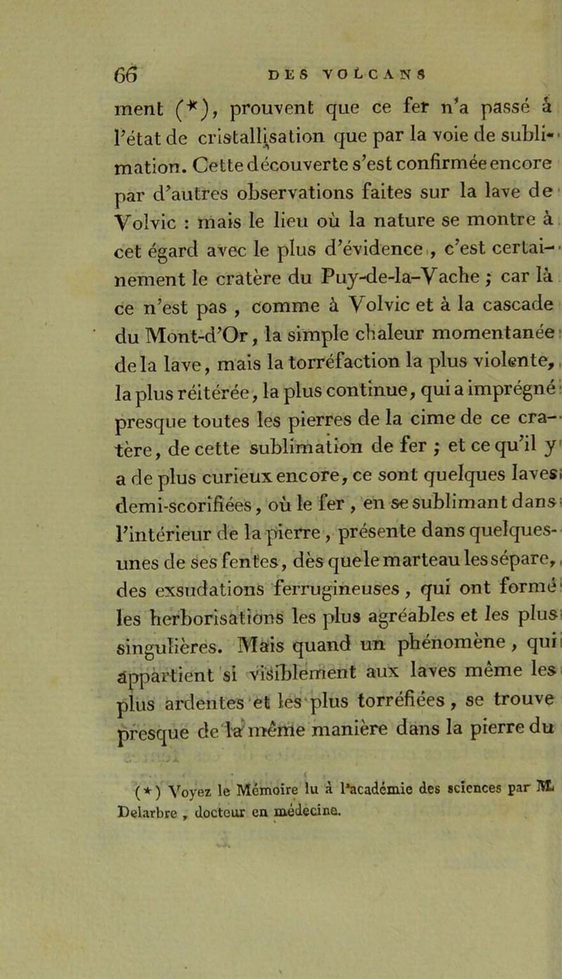 ment (*), prouvent que ce fer n’a passé â Fétat de cristallisation que par la voie de subli- mation. Cette découverte s’est confirmée encore par d’autres observations faites sur la lave de Volvic : mais le lieu où la nature se montre à cet égard avec le plus d’évidence., c’est certai- nement le cratère du Puy-de-la-Vache ; car là ce n’est pas , comme à Yolvic et à la cascade du Mont-d’Or, la simple chaleur momentanée- de la lave, mais la torréfaction la plus violente,, la plus réitérée, la plus continue, qui a imprégné• presque toutes les pierres de la cime de ce cra-- tère, de cette sublimation de fer ; et ce qu’il y’ a de plus curieux encore, ce sont quelques lavesi demi-scorîfiéeS, où le fer , en se sublimant dansi l’intérieur de la pierre, présente dans quelques- unes de ses fentes, dès quele marteau les sépare,. des exsudations ferrugineuses, qui ont formé’ les herborisations les plus agréables et les plus! singulières. IVfais quand un pbenomene, quii âppàrtient si visiblement aux laves même les plus ardentes‘et les'plus torréfiées, se trouve presque de W même manière dans la pierre du f À * ( * ) ^'^oye^ le Mémoire lu à l*académie des sciences par M. Dclarbre , docteur en medecine.