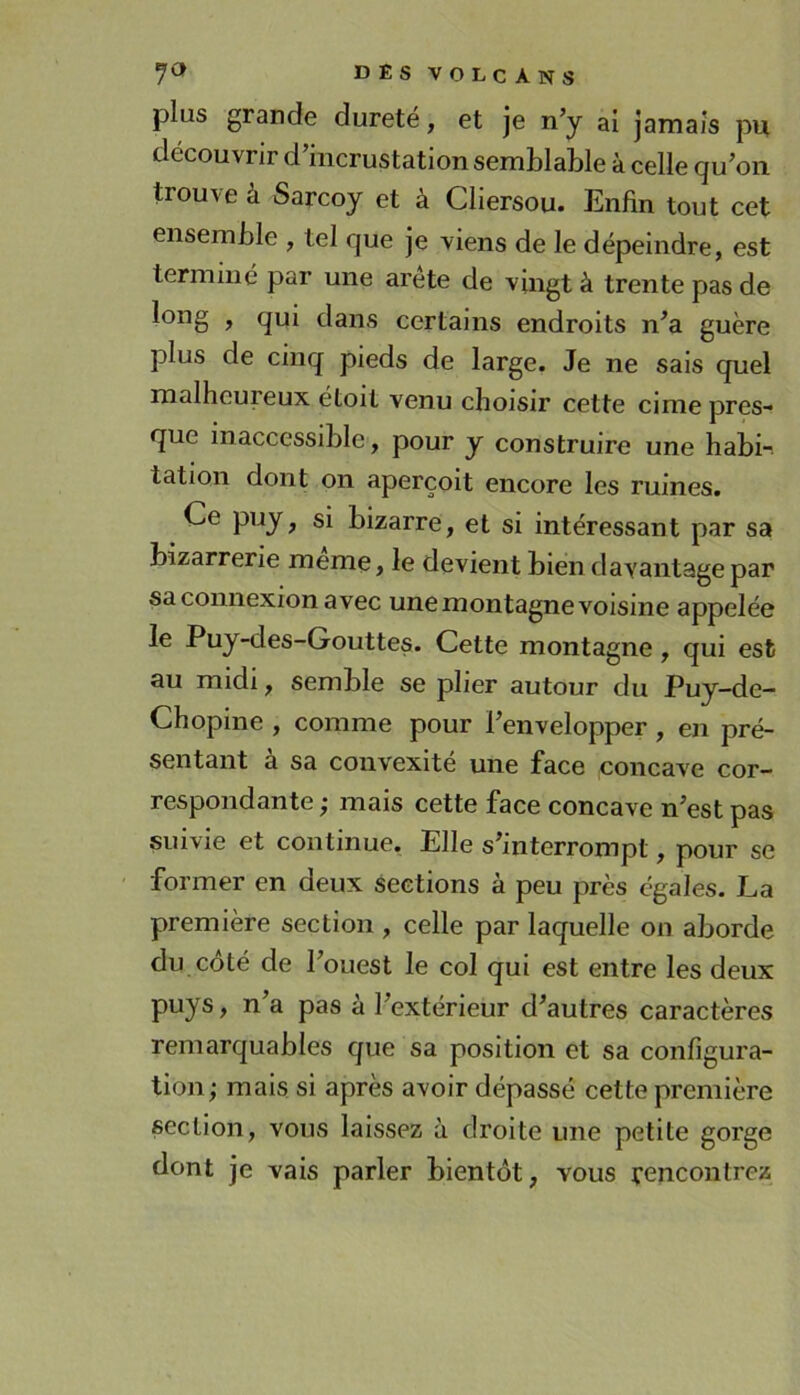 plus grande dureté, et je n’y ai jamais pu découvrir d’incrustation semblable à celle qu’on trouve à Sarcoy et à Cliersou. Enfin tout cet ensemble , tel que je viens de le dépeindre, est terminé par une arete de vingt à trente pas de > fiui dans certains endroits n’a guère plus de cinq pieds de large. Je ne sais quel malheureux étoit venu choisir cette cime pres- que inaccessible , pour y construire une habi- tation dont on aperçoit encore les ruines. Ce puy, si bizarre, et si intéressant par sa bizarrerie même, le devient bien davantage par sa connexion avec une montagne voisine appelée le Puy-des-Gouttes. Cette montagne, qui est au midi, semble se plier autour du Puy-de- Chopine , comme pour l’envelopper, en pré- sentant a sa convexité une face concave cor- respondante ; mais cette face concave n’est pas suivie et continue. Elle s’interrompt, pour se former en deux sections à peu près égales. La première section , celle par laquelle on aborde du côté de l’ouest le col qui est entre les deux puys, n a pas à l’extérieur d’autres caractères remarquables que sa position et sa configura- tion; mais si après avoir dépassé cette première section, vous laissez à droite une petite gorge dont je vais parler bientôt, vous rencontrez