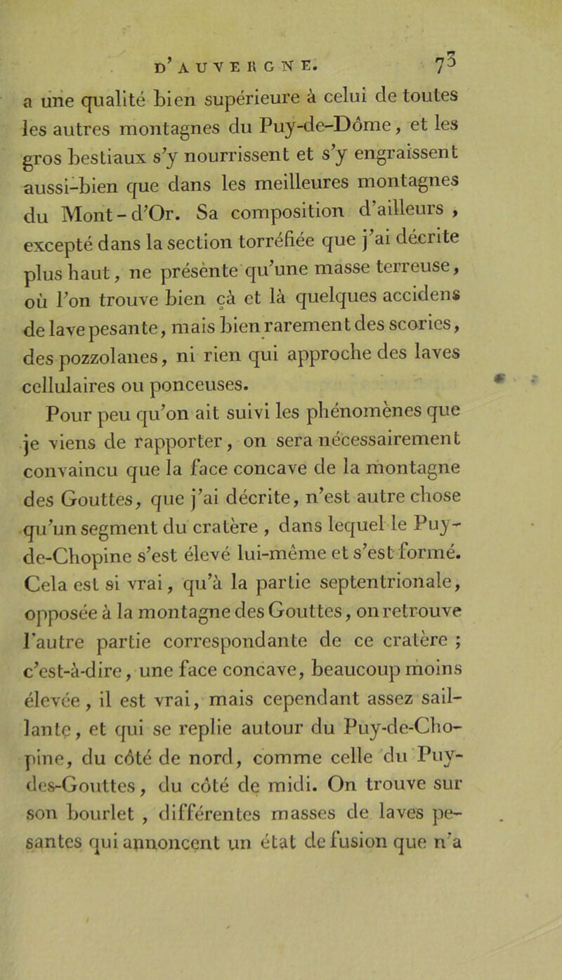 a une qualité bien supérieure à celui de toutes les autres montagnes du Puy-de-Dôme, et les gros bestiaux s’y nourrissent et s’y engraissent aussi-bien que dans les meilleures montagnes du Mont-d’Or. Sa composition d’ailleurs , excepté dans la section torréfiée que j’ai décrite plus haut, ne présènte qu’une masse terreuse, où l’on trouve bien çà et là quelques accidens de lave pesante, mais bien raremen t des scories, des pozzolanes, ni rien qui approche des laves cellulaires ou ponceuses. Pour peu qu’on ait suivi les phénomènes que je viens de rapporter, on sera nécessairement convaincu que la face concave de la montagne des Gouttes, que j’ai décrite, n’est autre chose qu’un segment du cratère , dans lequel le Puy- de-Chopine s’est élevé lui-même et s’est formé. Cela est si vrai, qu’à la partie septentrionale, opposée à la montagne des Gouttes, on retrouve l’autre partie correspondante de ce cratère ; c’est-à-dire, une face concave, beaucoup moins élevée, il est vrai, mais cependant assez sail- lante, et qui se replie autour du Puy-de-Cho- yiine, du côté de nord, comme celle du Puy- des-Gouttes, du côté de midi. On trouve sur son bourlet , différentes masses de laves pe- santes qui annoncent un état de fusion que n’a