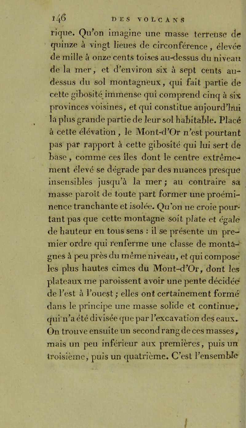*4^ toKSVOtCANS riqne. Qu’on imagine une masse terreuise cîe quinze à vingt lieues de circonférence, élevée de mille à onze cents toises au-dessus du niveau de la mer, et d’environ six à sept cents au- dessus du sol montagneux, cjui fait partie de cette gibosité immense qui comprend cinq à six provinces voisines, et qui constitue aujourd’lmi la plus grande partie de leur sol habitable. Placé à cette élévation, le Mont-d’Or n’est pourtant pas par rapport à cette gibosité qui lui sert de base j comme ces iles dont le centre extrême- ment élevé se dégrade par des nuances presque insensibles jusqu’à la mer ; au contraire sa masse paroît de toute part former une proémi- nence tranchante et isolée. Qu’on ne croie pour- tant pas que cette montagne soit plate et égale de hauteur en tous sens : il se présente un pre- mier ordre qui renferme une classe de monta-' gnes à peu près du même niveau, et qui compose les plus hautes cimes du Mont-d’Or, dont les plateaux me paroissent avoir une pente décidée‘ de l’est à l’ouest ; elles ont certainement formé dans le principe une masse solide et continue, qui'n’a été divisée que par l’excavation de$ eaux. On trouve ensuite un second rang de ces masses, mais un peu inférieur aux premières, puis un troisième, puis un quatrième. C’est l’ensembîc t