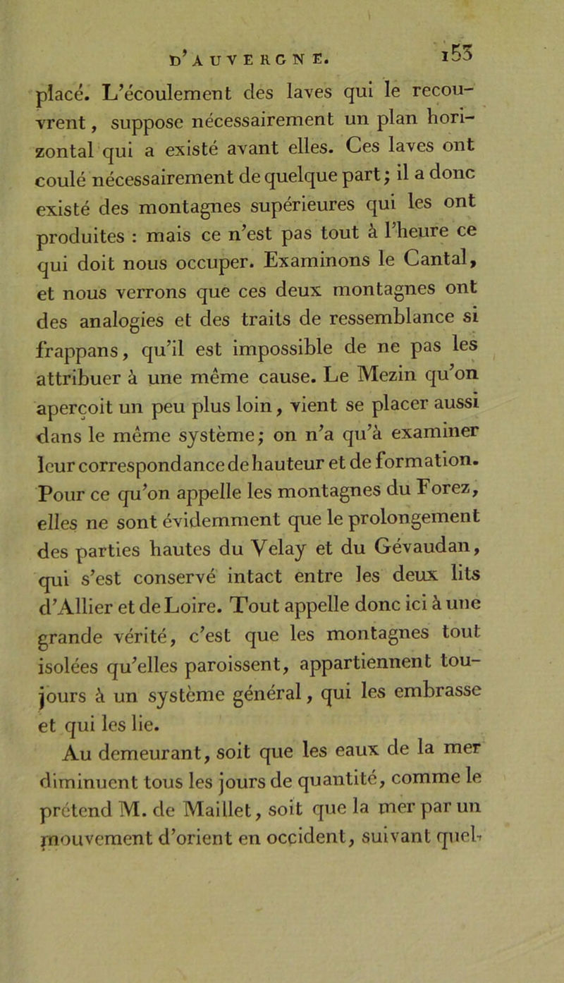 ïî’auvergn e. placé. L’écoulement des laves qui le recou- vrent , suppose nécessairement un plan hori- zontal qui a existé avant elles. Ces laves ont coulé nécessairement de quelque part j il a donc existé des montagnes supérieures qui les ont produites : mais ce n’est pas tout à 1 heure ce qui doit nous occuper. Examinons le Cantal, et nous verrons que ces deux montagnes ont des analogies et des traits de ressemblance si frappans, qu’il est impossible de ne pas les attribuer à une même cause. Le Mezin qu’on aperçoit un peu plus loin, vient se placer aussi dans le même système ; on n’a qu’à examiner leur correspondance de hauteur et de formation. Pour ce qu’on appelle les montagnes du Forez, elles ne sont évidemment que le prolongement des parties hautes du Velay et du Gévaudan, qui s’est conservé intact entre les deux lits d’Allier et de Loire. Tout appelle donc ici à une grande vérité, c’est que les montagnes tout isolées qu’elles paroissent, appartiennent tou- jours à un système général, qui les embrasse et qui les lie. Au demeurant, soit que les eaux de la mer diminuent tous les jours de quantité, comme le prétend M. de Maillet, soit que la mer par un mouvement d’orient en occident, suivant queb