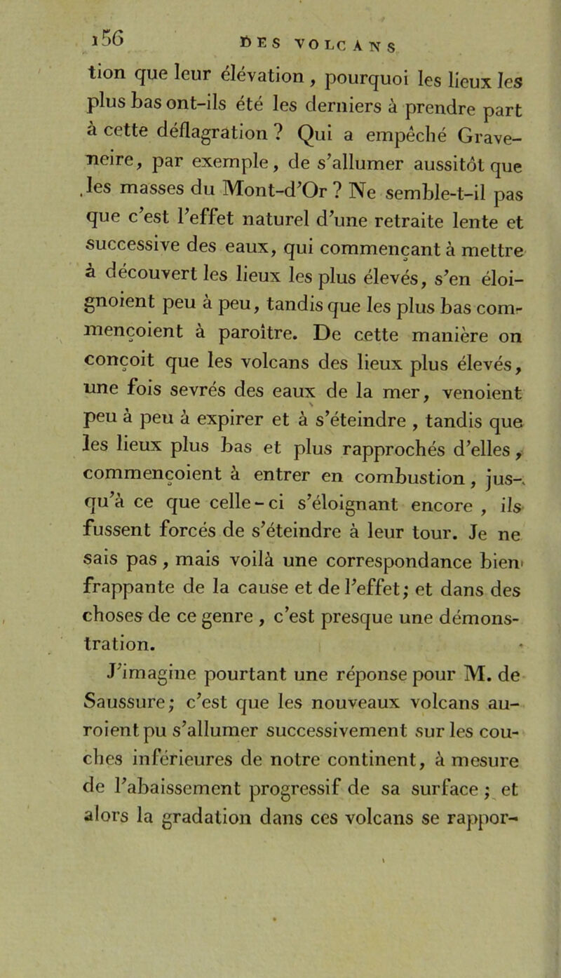 tion que leur élévation , pourquoi les lieux les plus bas ont-ils été les derniers à prendre part à cette déflagration ? Qui a empêché Grave- Tieire, par exemple, de s’allumer aussitôt que .les masses du Mont-d’Or ? Ne semble-t-il pas que c’est l’effet naturel d’une retraite lente et successive des eaux, qui commençant à mettre à découvert les lieux les plus élevés, s’en éloi- gnoient peu à peu, tandis que les plus bas com- mencoient a paroitre. De cette manière on conçoit que les volcans des lieux plus élevés, une fois sevrés des eaux de la mer, venoient peu à peu à expirer et à s’éteindre , tandis que les lieux plus bas et plus rapprochés d’elles, commençoient à entrer en combustion, jus-, qu’à ce que celle-ci s’éloignant encore , ils fussent forcés de s’éteindre à leur tour. Je ne sais pas, mais voilà une correspondance bien- frappante de la cause et de l’effet; et dans des choses de ce genre , c’est presque une démons- tration. J’imagine pourtant une réponse pour M. de Saussure; c’est que les nouveaux volcans au- roientpu s’allumer successivement sur les cou- ches inférieures de notre continent, à mesure de l’abaissement progressif de sa surface ; et alors la gradation dans ces volcans se rappor-