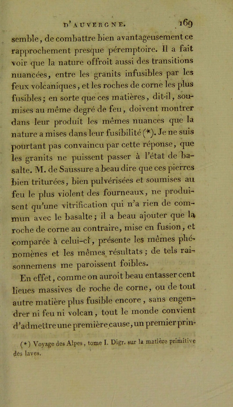 T)’A U VERONE. . ^^9 semble, de combattre bien avantageusement ce rapprochement presque péremptoire. Il a fait voir que la nature offroit aussi des transitions nuancées, entre les granits infusibles par les feux volcaniques, et les roches de corne les plus fusibles; en sorte que ces matières, dit-il, sou- mises au même degré de feu, doivent montrer dans leur produit les mêmes nuances que la nature a mises dans leur fusibilité ('^). Je ne suis pourtant pas convaincu par cette réponse, que les granits ne puissent passer à l’état de ba- salte. M. de Saussure a beau dire que ces pierres bien triturées, bien pulvérisées et soumises au feu le plus violent des fourneaux, ne produi- sent qu’une vitrification qui n’a rien de com- mun avec le basalte ; il a beau ajouter que la roche de corne au contraire, mise en fusion, et comparée à celui-ci, présente les mêmes phé- nomènes et les mêmes résultats ; de tels rai^ sonnemens me paroissent foibles. En effet, comme on auroit beau entasser cent lieues massives de roche de corne, ou de tout autre matière plus fusible encore , sans engen- drer ni feu ni volcan, tout le monde convient d’admettre une première cause, un premier prin* (★) Voyage des Alpes, tome I. Digr. sur la matière primitive des laves.