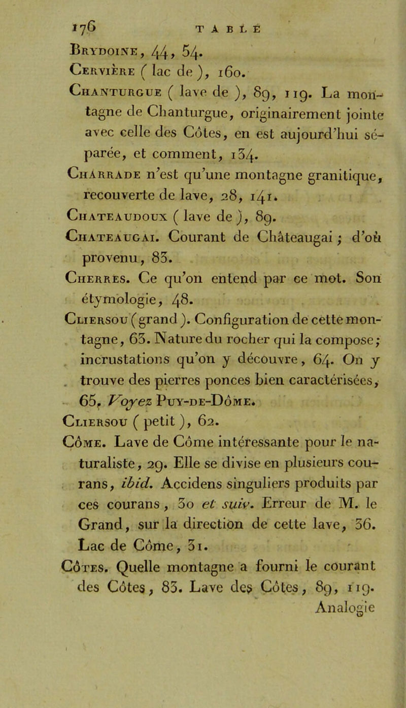 Brydoine, 44» 54. CerviÈre ( lac de ), 160. Chanturgue ( lave de ), 89, iig. La mon- tagne de Chanturgue, originairement jointe avec celle des Côtes, en est aujourd’hui sé- parée, et comment, i34. Charrade n’est qu’une montagne granitique, recouverte de lave, 28, 141* Chateaudoux ( lave de ), 8g. CnATEAUGAi. Courant de Châteaugai ; d’où provenu, 85. CiiERRES. Ce qu’on entend par ce mot. Son étymologie, 4^* Cliersou ( grand ). Configuration de cette mon- tagne, 63. Nature du rocher qui la compose; incrustations qu’on y découvre, 64* On y . trouve des pierres ponces bien caractérisées, 65^ Voyez Puy-de-Dôme. Cliersou ( petit ), 62. CÔME. Lave de Côme intéressante pour le na- turaliste, 2g. Elle se divise en plusieurs cou- rans, ibid. Accidens singuliers produits par ces courans, 3o et suiy. Erreur de M. le Grand, sur la direction de cette lave, 56. Lac de Côme, 3i. Côtes. Quelle montagne a fourni le courant des Côtes, 83. Lave des Côtes, 89, iig. Analogie