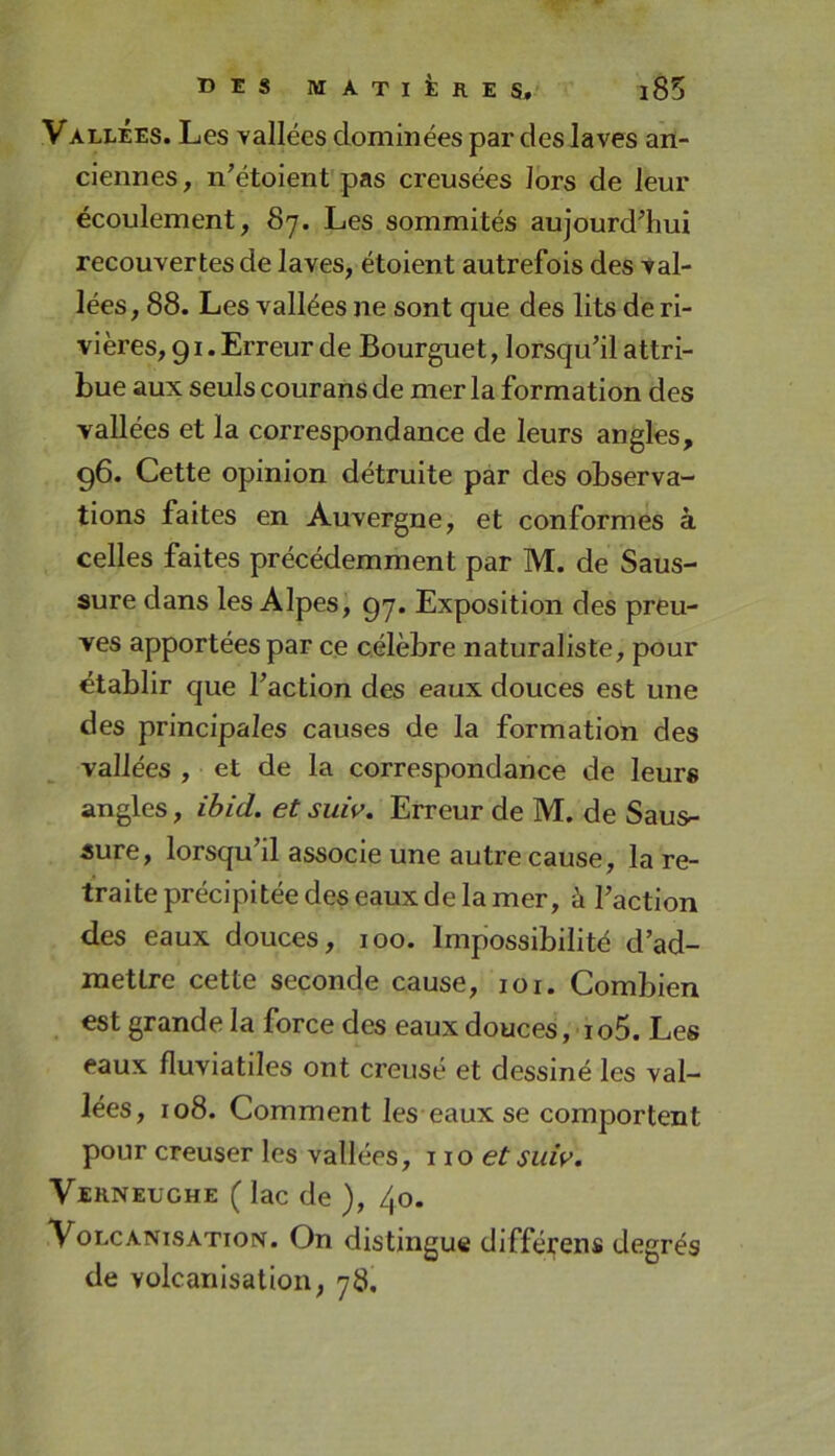 VALLÉES. Les Yallées dominées par des laves an- ciennes , n’étoient pas creusées Jbrs de leur écoulement, 87. Les sommités aujourd'hui recouvertes de laves, étoient autrefois des val- lées, 88. Les vallées ne sont que des lits de ri- vières, 91. Erreur de Bourguet, lorsqu’il attri- bue aux seuls courans de mer la formation des vallées et la correspondance de leurs angles, g6. Cette opinion détruite par des observa- tions faites en Auvergne, et conformes à celles faites précédemment par M. de Saus- sure dans les Alpes, 97. Exposition des preu- ves apportées par ce célèbre naturaliste, pour établir que l’action des eaux douces est une des principales causes de la formation des vallées , et de la correspondance de leurs angles, ihid. et suiv. Erreur de M. de Saus- sure, lorsqu’il associe une autre cause, la re- traite précipitée des eaux de la mer, à l’action des eaux douces, 100. Impossibilité d’ad- mettre cette seconde cause, 101. Combien est grande la force des eaux douces, i o5. Les eaux fluviatiles ont creusé et dessiné les val- lées, io8. Comment les eaux se comportent pour creuser les vallées, 110 et suiv. Verneüghe ( lac de ), /^o. VoLCANisATioN. On distingue différens degrés de volcanisation, 78,