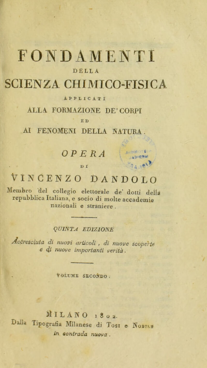 DELLA SCIENZA CHIMICO-FISICA APPLICATI ALLA. FORMAZIONE DE’CORPI ■ Z D AI FENOMENI DELLA NATURA. OPERA D I i .O/ Vincenzo dandolo Membro del collegio elettorale de’ dotti della repubblica Italiana, e socio di molte accademie nazionali e straniere . QUINTA EDIZIONE Acòì csciutd di nuovi orticoli , di nuove scopeì'is e 4i nuove importanti verità. Volume secondo . Milano 18 o 2. Dalla Tipografia Milanese di Tosi e Nobil* in eontrada nuova .