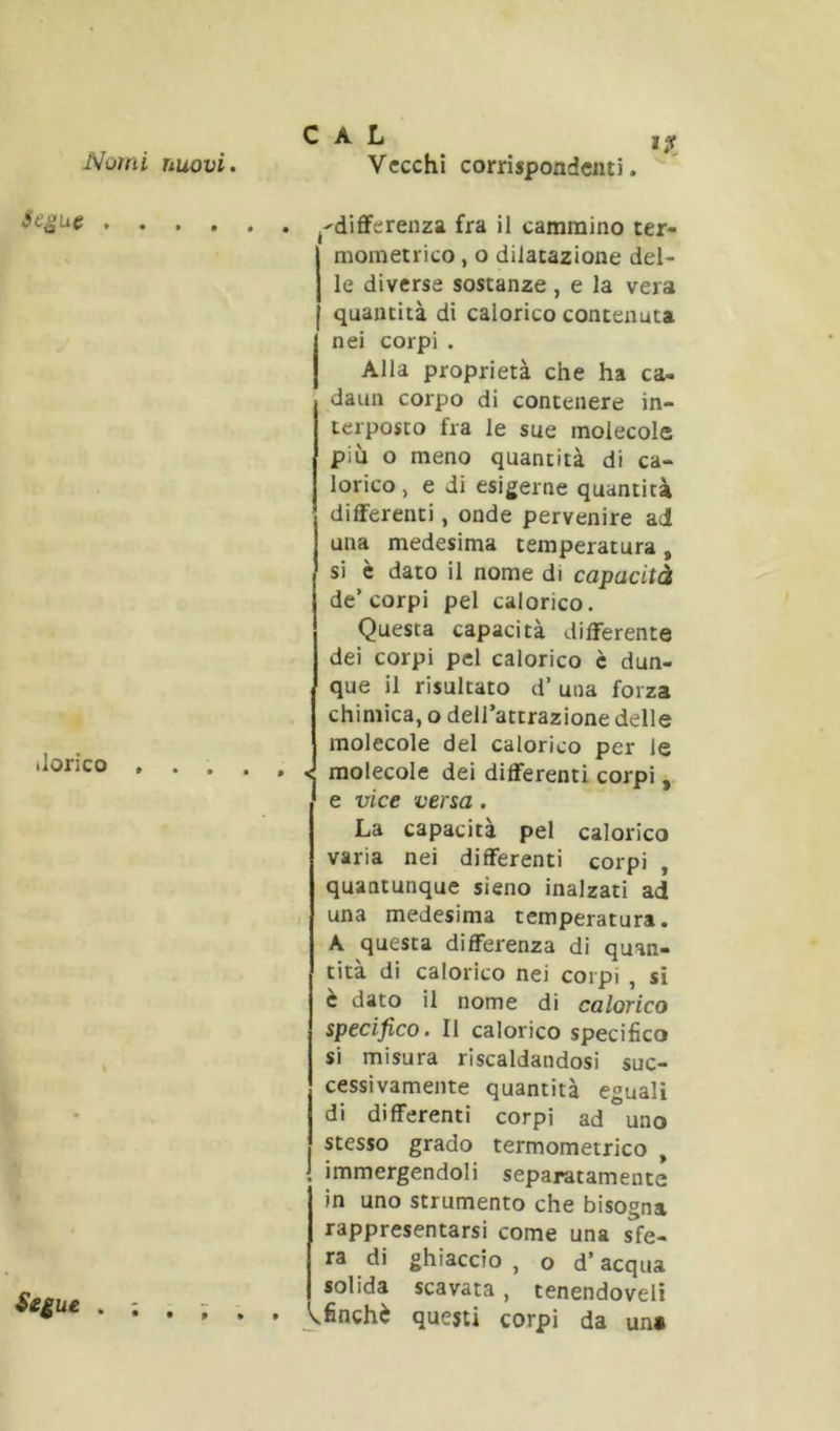 .lorico , . . . , Segue j-diflferenza fra il cammino ter- mometrico , o dilatazione del- le diverse sostanze , e la vera quantità di calorico contenuta nei corpi . Alla proprietà che ha ca- daun corpo di contenere in- terposto fra le sue molecole più o meno quantità di ca- lorico , e di esigerne quantità differenti, onde pervenire ad una medesima temperatura, sì è dato il nome di capacità de’ corpi pel calorico. Questa capacità differente dei corpi pel calorico c dun- que il risultato d’ una forza chimica, o dell’attrazione delle molecole del calorico per le < molecole dei differenti corpi, e vice versa. La capacità pel calorico varia nei differenti corpi , quantunque sleno inalzati ad , una medesima temperatura. A questa differenza di quan- tità di calorico nei corpi , si è dato il nome di calorico specifico. Il calorico specifico si misura riscaldandosi suc- cessivamente quantità eguali di differenti corpi ad uno stesso grado termometrico , 1 immergendoli separatamente in uno strumento che bisogna rappresentarsi come una sfe- ra di ghiaccio , o d’acqua solida scavata, tenendoveli ^finché questi corpi da un»