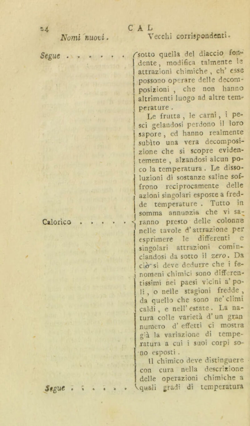 14 Nomi Segue . . Calorico . C A L 'nuovi. Vecchi corrlspondeatl. , . , . ^soito quella del diaccio foiv»' dente, modifica talmente le attrazioni chimiche , eh’ esse possono operare delle decom- posizioni , che non hanno altrimenti luogo ad altre tem*- perature . Le frutta , le carni, i pe- sci gelandosi perdono il loro sapore , ed hanno realmente subito una vera decomposi- zione che si scopre eviden- temente , alzandosi alcun po- co la temperatura . Le disso- luzioni di sostanze saline sof- frono reciprocamente delle azioni singolari esposte a fred- de temperature . Tutto in somma annunzia che vi sa- . . . . < ranno presto delle colonme nelle tavole d’attrazione per esprimere le differenti c singolari attrazioni comin- ciandosi da sotto il zero. Da ciò'si deve dedurre che i fe- i nomeni chimici sono differen- tissimi nei paesi v.cmi a’ po- li , o nelle stagioni fredde , da quello che sono ne’climi caldi , e nell’ estate . La na- tura colle varietà d’ un gtan numero d’ effetti ci mostra S'à la variazione di tempe- ratura a cui i suoi corpi so- •no esposti . Il chimico deve distinguere con cura nella descrizione delle operazioni chimiche a