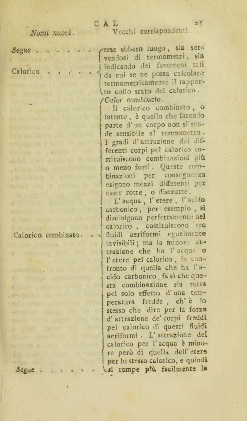 Segue . Calorico Calorico combinato- C A L ^esse ebbero luogo, sia ser- I vendosi di termometri , sia j indicando dei fenomeni tali I da cui se ne possa calcolarci j rermometricamente il rappor- ^to collo stato del calorico. ^Color combinato. Il calorico combinato, o latente , è quello che facendo parte d’ un corpo non si ren- de sensibile al termometro . I gradi d’attrazione dei dif- ferenti corpi pel calorico co- stituiscono combinazioni più o meno forti . Queste com- binazioni per conseguerza esigono mezzi dilFerenti per esser rotte, o distrutte. L’acqua , 1’ etere , 1’ acido carbonico , per esempio , si di sciolgono perfettamente nel calorico , costituiscono tre i fluidi aeriformi egualmente invisibili 5 ma la minore at- trazione che ha 1’ acqua e r etere pel calorico , in con- fronto di quella che ha l’a- cido carbonico , fa sì che que- sta combinazione sia rotta pel solo effetto d’una tem- peratura fredda , eh’ è lo stesso che dire per la forza d’ attrazione de’ corpi freddi pel calorico di questi fluidi aeriformi . L’attrazione del calorico per l’acqua è mino- re però di quella dell’etere per lo stesso calorico, e quindi