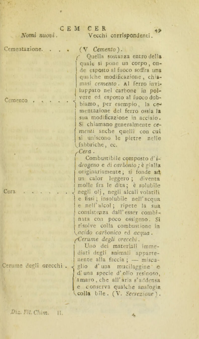 f C E M Nomi nuovi. C E R Vecchi corrispondenti. Cemeatazione. . Cemento . , . . Cera Cerume de^li orecchi . ( V Cemento ). /' Quella sostanza entro della quale si pone un corpo, on- de esposto al fuoco soffra una qualche modificazione, chia- masi cemento. Al ferro invl- 1 lappato nel carbone in pol- : vere ed esposto al fuoco dob- biamo, per esempio, la ce- mentazione del ferro ossia la sua modificazione in acciaio. Si chiamano generalmente ce~ menu anche quelli con cui si uniscono le pietre nelle (^fabbriche, ec. ^Cera . Combustibile cqmposto d’i- diogeno e di carbonio; è gialla originariamente ; si fonde ad un calor leggero ; diventa 1 molle fra le dita; è solubile . J negli olj, negli alcali volatili I e fissi; insolubile nelTacqua le nell’alcol; ripete la sua I consistenza dall’esser combì-. nata con poco ossìgeno. Si risolve colla combustione in ^acido carbonico ed acqua. (^Cerume degli orecchi. j Uno dei materiali imine- I diati degli animali apparte- I nente alla faccia ; — miscu- . J glio d’una mucilaggine e d’una specie d’olio resinoso, 'amaro, che all’aria s’addensa e conserva qualche analogia colla bile. (V. Secrezione ). Viz.ni.Chim. Il, 4.