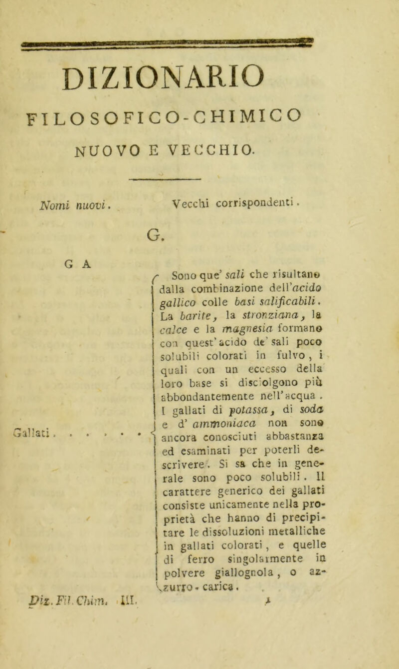 DIZIONARIO FILOSOFICO-CHIMICO NUOVO E VECCHIO. Nomi nuovi. Vecchi corrispondenti. G. G A f Sono que’ sali che risultano dalla combinazione dell 'acido gallico colle basi salificabili. La barite, la stvonziana, la calce e la magnesia formano con quest’àcido de’sali poco solubili colorati in fulvo , i quali con un eccesso della loro base si distolgono più abbondantemente nell’acqua . 1 gallati di potassa, di soda e d’ ammoniaca non sono * ancora conosciuti abbastanza ed esaminati per poterli de* scrivere. Si sa che in gene- rale sono poco solubili . Il carattere generico dei gallati I consiste unicamente nella pro- ! prietà che hanno di precipi- tare le dissoluzioni metalliche in gallati colorati, e quelle di ferro singolarmente in polvere giallognola , o az- zurro-carica. Viz.Fil Chim. UI. x