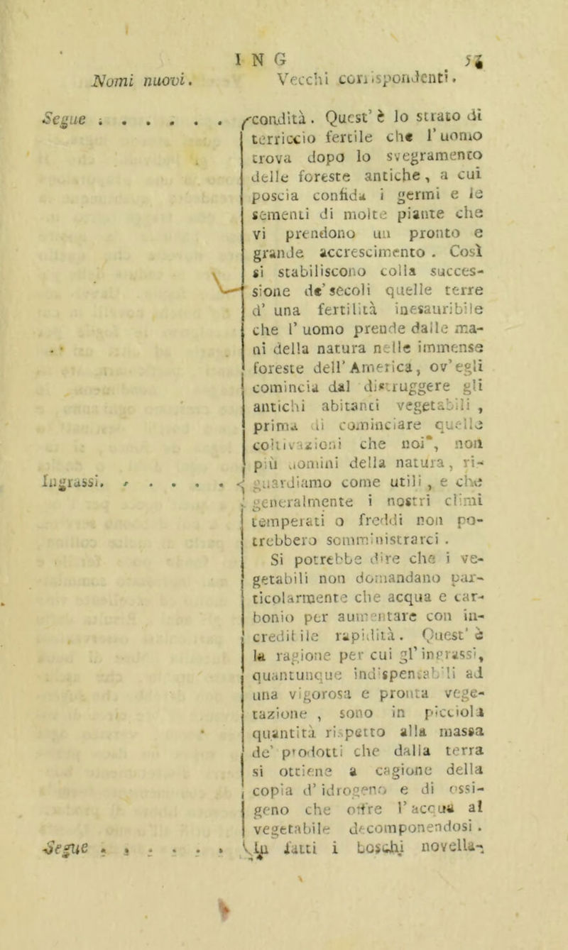 Vecchi conisponJcnt?. ^condita. Quest’ è lo strato dì terriccio fertile ch« l’uomo trova dopo lo svegramento delle foreste antiche, a cui poscia confida i «ermi e le sementi di molte piante che vi prendono un pronto e grande accrescimento . Così si stabiliscono colla succes- sione de’secoli quelle terre d’ una fertilità inesauribile che P uomo prende dai le ma- ni della natura n .tle immense foreste dell’America, ov’egli comincia dal distruggere gli antichi abitanci vegetabili , prima di cominciare quelle coli iva* ioni che noi’, non più uomini della natura, ri- guardiamo coinè utili , e che ; generalmente i nostri climi temperati o freddi non po- trebbero somministrarci . Si potrebbe dire che i ve- getabili non domandano par- ticolarmente che acqua e car- bonio per aumei tare con iu- j credi! ile rapidità. Quest’è la ragione per cui gl’ingrassi, quantunque ind:speniab‘li ad una vigorosa e pronta vege- tazione , sono in piccioli quantità ri. petto alla massa de’ p'odotti che dalla terra si ottiene a cagione della copia d’idrogeno e di ossi- Igeno che orfre l’accua al vegetabile decomponendosi . latti i Losdiii novella-