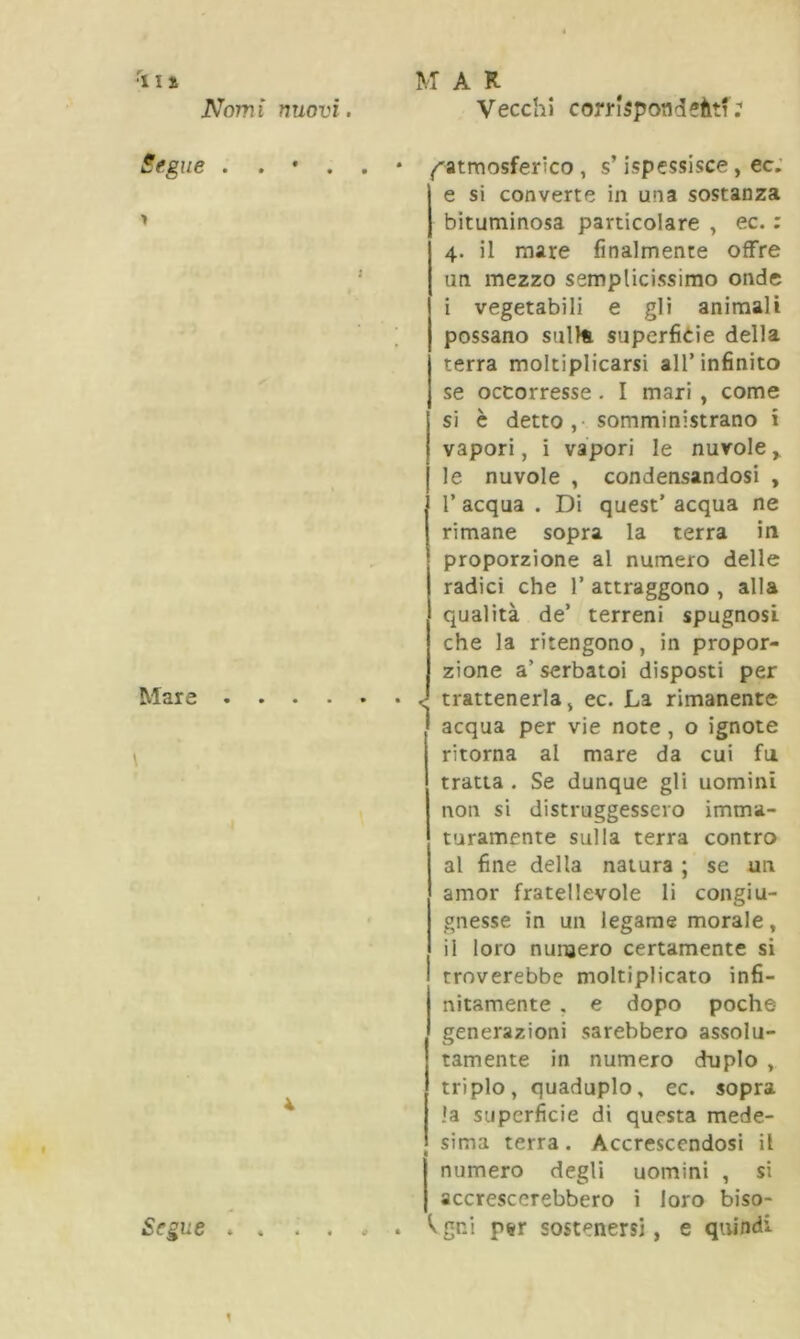 Nomi Segue . . > Mare \ nuovi. Vecchi corrkpondeàtf; • . . * ^atmosferico, s’ispessisce, ec. e si converte in una sostanza bituminosa particolare , ec. : 4. il mare finalmente offre un mezzo semplicissimo onde i vegetabili e gli animali possano suite superficie della terra moltiplicarsi all’infinito se occorresse . I mari , come si è detto,- somministrano i vapori, i vapori le nuvole, le nuvole , condensandosi , 1’ acqua . Di quest’ acqua ne rimane sopra la terra in proporzione al numero delle radici che 1’ attraggono , alla qualità de’ terreni spugnosi che la ritengono, in propor- zione a’serbatoi disposti per • ■ • • J trattenerla, ec. La rimanente acqua per vie note , o ignote ritorna al mare da cui fu tratta . Se dunque gli uomini non si distruggessero imma- turamente sulla terra contro al fine della natura ; se un amor fratellevole li congiu- gnesse in un legame morale, il loro numero certamente si troverebbe moltiplicato infi- nitamente . e dopo poche- generazioni sarebbero assolu- tamente in numero duplo , triplo, quaduplo, ec. sopra la superficie di questa mede- sima terra. Accrescendosi il numero degli uomini , si accrescerebbero i loro biso-