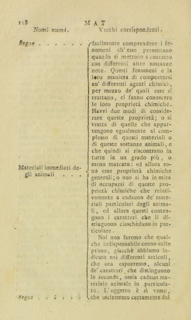 nS Nomi nuovi. M A T Vecchi corrispondenti. Èrga? Materiali immediati de- gli animali . . . ’cgui ^facilmente comprendere i fe- nomeni eh’ esse presentano quando si mettono s contatto con differenti altre sostanze note. Questi fenomeni e la ]*ro maniera di comportarsi co’ differenti agenti chimici , per mezzo de’ quali esse si trattano, ci fanno conoscere t le loro proprietà chimiche. Ravvi due modi di conside- rare queste proprietà; o si tratta di quelle che appar- tengono egualmente al com- plesso di questi materiali o di queste sostanze animali, e che quindi si riscontrano in tutte in un grado più , o meno marcato : ed allora so- d no esse proprietà chimiche generali ;o non si ha in mira di occuparsi di queste pro- prietà chimiche che relati- vamente a cadauno de’ mate- riali particolari degli anima- li, ed allora questi conten- gono i caratteri che li di- stinguono ciascheduno in par- ticolare . Noi non faremo che qual- che indispensabile cenno sulle prime, giacché abbiamo in- .dicato nei differenti articoli, che ora esporremo, alcuni de’ caratteri che distinguono le seconde, ossia cadaun ma- teriale animale in particola- re. L’oggetto è sì vasto, ivche usciremmo certamente dai