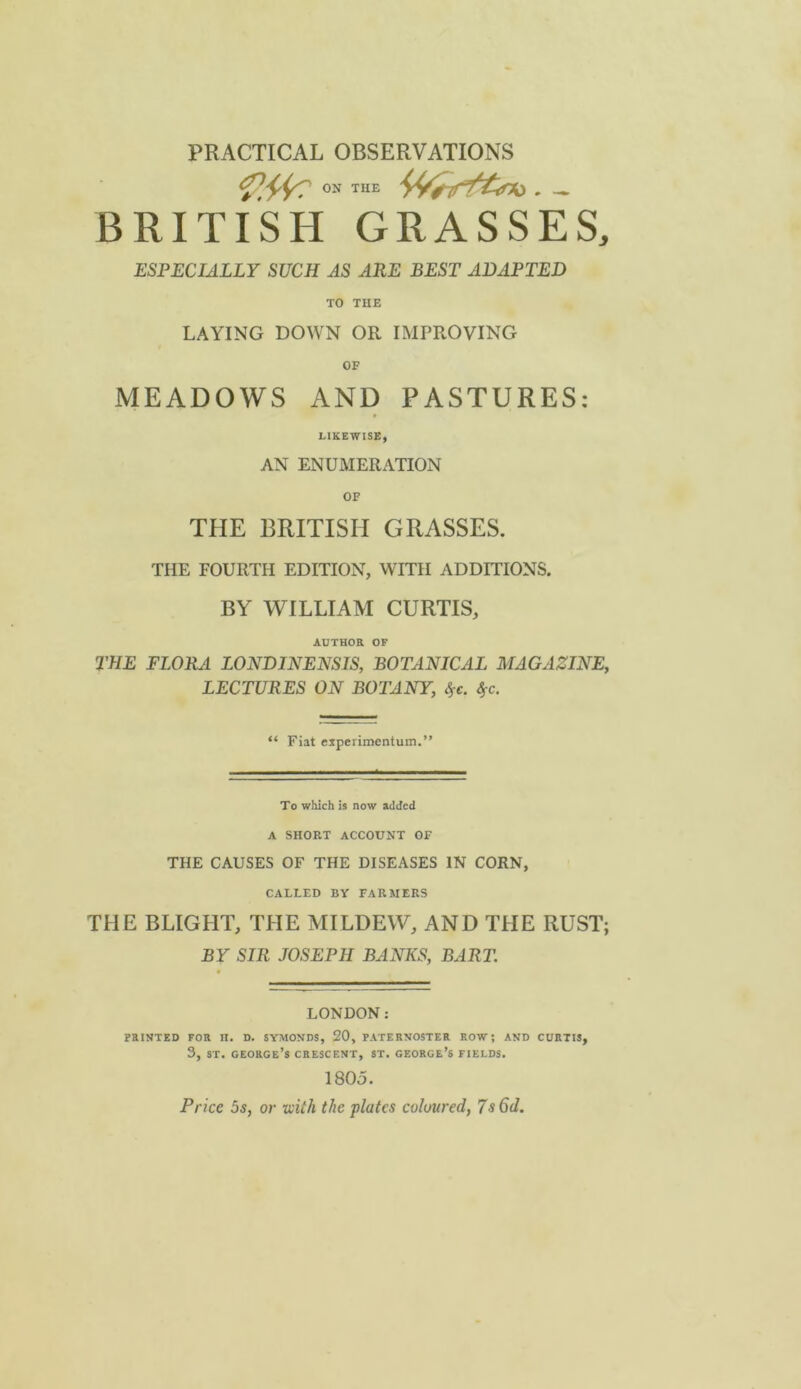 PRACTICAL OBSERVATIONS ON THE BRITISH GRASSES, ESPECIALLY SUCH AS ARE BEST ADAPTED TO THE LAYING DOWN OR IMPROVING OF MEADOWS AND PASTURES: LIKEWISE, AN ENUMERATION OF THE BRITISH GRASSES. THE FOURTH EDITION, WITH ADDITIONS. BY WILLIAM CURTIS, AUTHOR OF THE FLORA LONDINENSIS, BOTANICAL MAGAZINE, LECTURES ON BOTANY, S>c. 4-0. “ Fiat ciperimentum.” To which is now added A SHORT ACCOUNT OF THE CAUSES OF THE DISEASES IN CORN, CALLED BY FARMERS THE BLIGHT, THE MILDEW, AND THE RUST; BY SIR JOSEPH BANKS, BART. LONDON: PRINTED FOR II. D. SYMONDS, 20, PATERNOSTER ROW; AND CURTIS, 3, ST. George’s crescent, st. george’s fields. 1805. Price 5s, or tcith the plates coloured, 7s 6d.