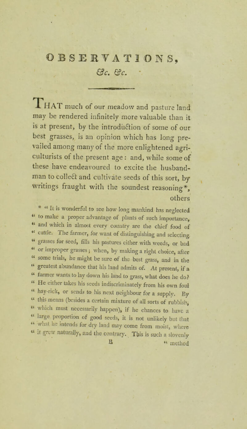 ©BSEBYATIONS, &c. &c. T HAT much of our meadow and pasture land may be rendered infinitely more valuable than it is at present, by the introduction of some of our best grasses, is an opinion which has long pre- vailed among many of the more enlightened agri- culturists of the present age : and, while some of these have endeavoured to excite the husband- man to collect: and cultivate seeds of this sort, by writings fraught with the soundest reasoning*, others * “ It is wonderful to see how long mankind has neglected “ to make a proper advantage of plants of such importance, “ and which in almost every country are the chief food of “ cattle. The farmer, for want of distinguishing and selecting. grasses for seed, fills his pastures cither with weeds, or bad “ or improper grasses; when, by making a right choice, after some tiials, he might be sure of the best grass, and in the “ greatest abundance that his land admits of. At present, if a “ farmer wants to lay down his land to grass, what does lie do.^ lie either takes his seeds indiscriminately from his own foul “ hay-nck, or sends to his next neighbour for a supply. By “ this means (besides a certain mixture of all sorts of rubbish, winch must necessarily happen), if he chances to have a “ large proportion of good seeds, it is not unlikely but (hat “ what he intends for dry land may come from moist, wdiere It grew naturally, and the contrary. This is such a slovenly ^ “ method