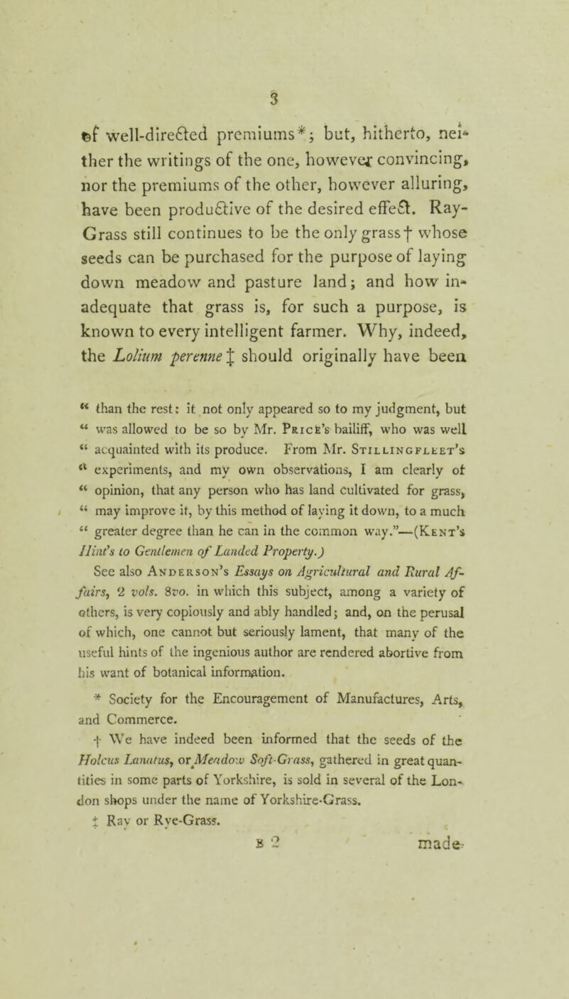 fef well-direfted premiums* j but, hitherto, nei- ther the writings of the one, howevcf convincing, nor the premiums of the other, however alluring, have been productive of the desired effeCl. Ray- Grass still continues to be the only grassf whose seeds can be purchased for the purpose of laying down meadow and pasture land; and how in- adequate that grass is, for such a purpose, is known to every intelligent farmer. Why, indeed, the Lolium -percnne% should originally have been ** than the rest: it not only appeared so to my judgment, but “ was allowed to be so by Mr. pRiefe’s bailiff, who was well “ acquainted with its produce. From Mr. Stilling fleet’s experiments, and my own observations, I am clearly ot “ opinion, that any person who has land Cultivated for grass, I “ may improve it, by this method of laying it down, to a much “ greater degree than he can in the common w'ay.”—(Kent’s Hint’s to Gentlemen of Landed Property.) See also Anderson’s Essays on Agricultural and Rural Af- fairs^ 2 voh. 8ro. in which this subject, among a variety of others, is very copiously and ably handled; and, on the perusal of which, one cannot but seriously lament, that many of the useful hints of the ingenious author are rendered abortive from his want of botanical information. * Society for the Encouragement of Manufactures, Arts, and Commerce. •j- We have indeed been informed that the seeds of the Holcus LanutuSj or Meadoiv Soft-Grass, gathered in great quan- tities in some parts of Yorkshire, is sold in several of the Lon- don simps under the name of Yorkshire-Grass. i Ray or Rye-Grass. B 2 made-