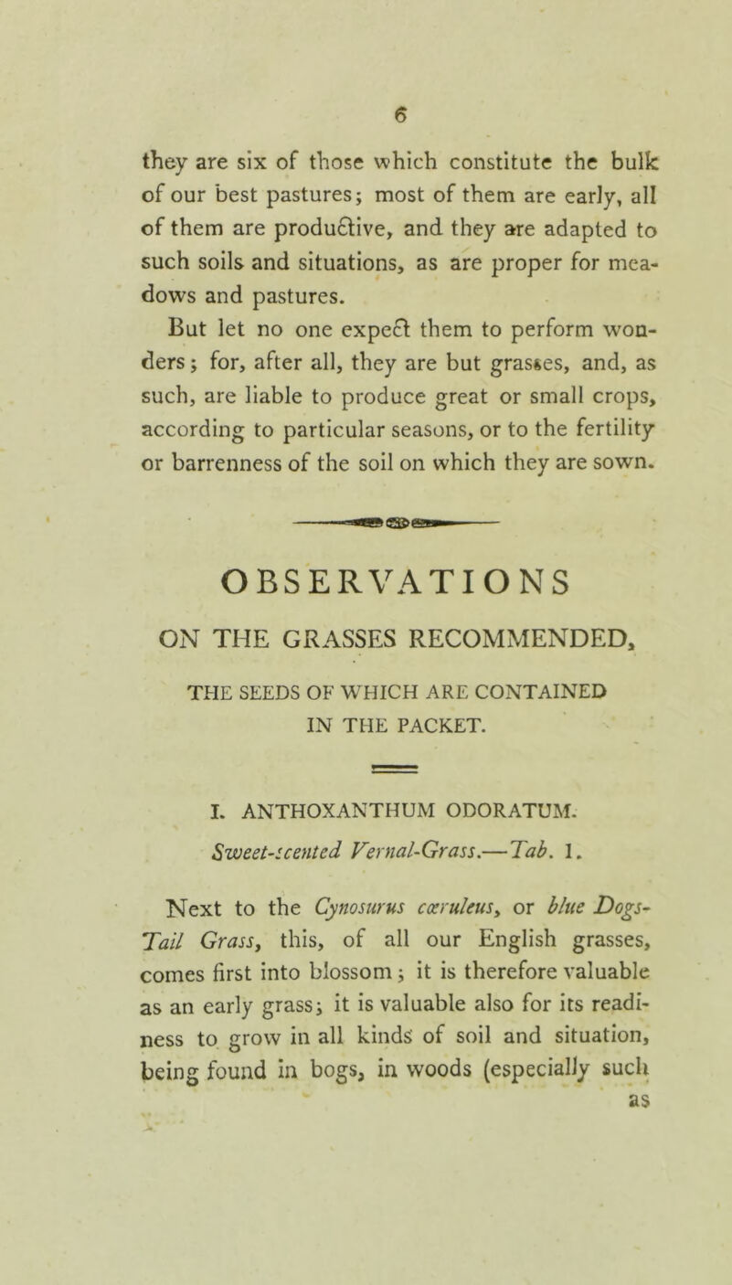 they are six of those which constitute the bulk of our best pastures; most of them are early, all of them are produ6tive, and they are adapted to such soils and situations, as are proper for mea- dows and pastures. But let no one expect them to perform won- ders ; for, after all, they are but grasses, and, as such, are liable to produce great or small crops, according to particular seasons, or to the fertility or barrenness of the soil on which they are sown. OBSERVATIONS ON THE GRASSES RECOMMENDED, THE SEEDS OF WHICH ARE CONTAINED IN THE PACKET. I. ANTHOXANTHUM ODORATUM. Sweet-scented Vernal-Grass.—Tab. I. Next to the Cynosurus cxruleuSy or blue Dogs- Tail Grass, this, of all our English grasses, comes first into blossom; it is therefore valuable as an early grass; it is valuable also for its readi- ness to grow in all kinds of soil and situation, being found in bogs, in woods (especially sucli as