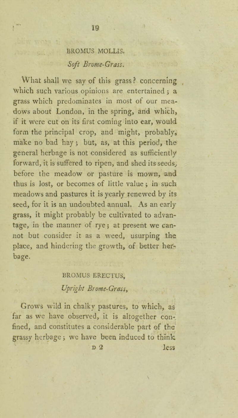 i BROMUS MOLLIS* Soft Brome-Grass. What shall we say of this grass ? concerning which such various opinions are entertained; a grass which predominates in most of our mea- dows about London, in the spring, and which, if it w'ere cut on its first coming into ear, would form the principal crop, and might, probably, make no bad hay; but, as, at this period, the general herbage is not considered as sufficiently forward, it is suffered to ripen, and shed itsseeds^ before the meadow or pasture is mown, and thus is lost, or becomes of little value; in such meadows and pastures it is yearly renewed by its seed, for it is an undoubted annual. As an early grass, it might probably be cultivated to advan- tage, in the manner of rye j at present we can- not but consider it as a weed, usurping the place, and hindering the growth, of better her- bage. BROMUS ERECTUS, Upright Brome-Grassy Grows wild in chalky pastures, to which, as far as we have observed, it is altogether con-, fined, and constitutes a considerable part of the grassy herbage j we have been induced to think D 2 less N