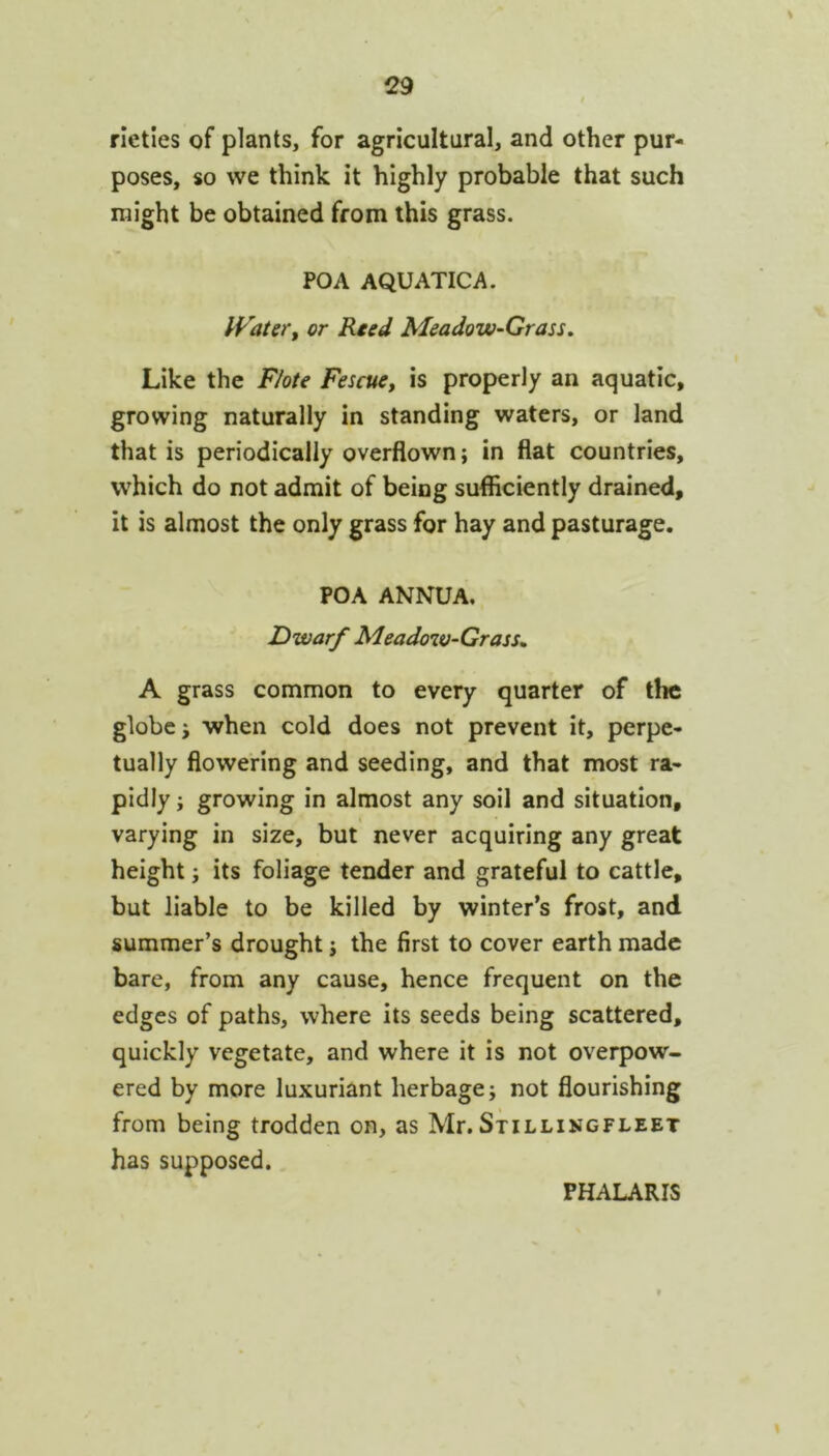 rieties of plants, for agricultural, and other pur- poses, so we think it highly probable that such might be obtained from this grass. POA AQUATICA. IVater, or Reed Meadow-Grass, Like the Flote Fescue, is properly an aquatic, growing naturally in standing waters, or land that is periodically overflown; in flat countries, which do not admit of being sufficiently drained, it is almost the only grass for hay and pasturage. POA ANNUA. Dwarf Meadow-Grass, A grass common to every quarter of the globe j when cold does not prevent it, perpe- tually flowering and seeding, and that most ra- pidly ; growing in almost any soil and situation, varying in size, but never acquiring any great height i its foliage tender and grateful to cattle, but liable to be killed by winter’s frost, and summer’s drought j the first to cover earth made bare, from any cause, hence frequent on the edges of paths, where its seeds being scattered, quickly vegetate, and where it is not overpow- ered by more luxuriant herbage; not flourishing from being trodden on, as Mr. Stillingfleet has supposed. PHALARIS \