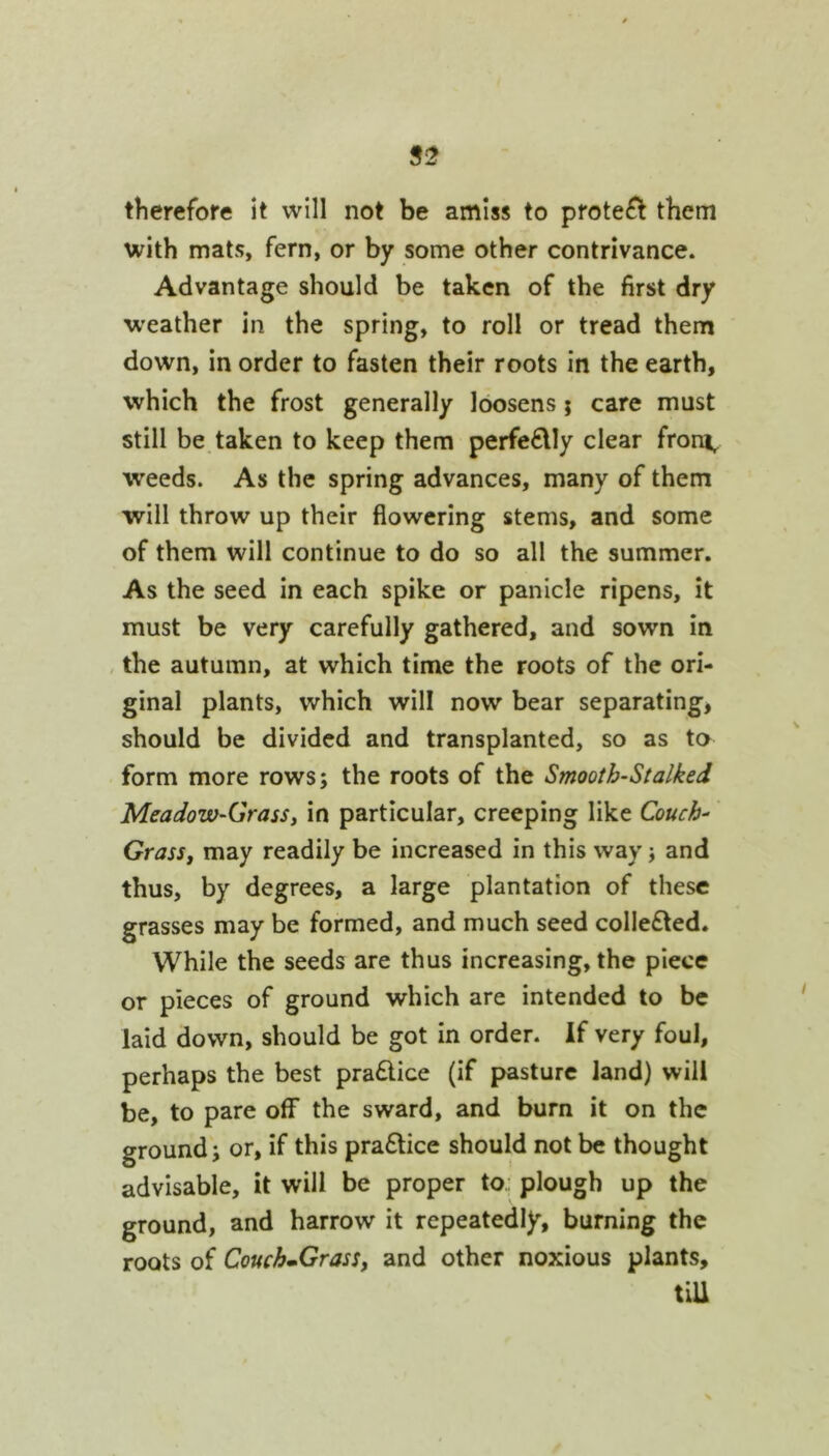 therefore it will not be amiss to protefl them with mats, fern, or by some other contrivance. Advantage should be taken of the first dry w'eather in the spring, to roll or tread them down, in order to fasten their roots in the earth, which the frost generally loosens; care must still be taken to keep them perfe€lly clear from, weeds. As the spring advances, many of them will throw up their flowering stems, and some of them will continue to do so all the summer. As the seed in each spike or panicle ripens, it must be very carefully gathered, and sown in , the autumn, at which time the roots of the ori- ginal plants, which will now bear separating, should be divided and transplanted, so as to form more rows; the roots of the Smooth-Stalked Meadow-Grassi in particular, creeping like Couch- Grass, may readily be increased in this way j and thus, by degrees, a large plantation of these grasses may be formed, and much seed colle£ted. While the seeds are thus increasing, the piece or pieces of ground which are intended to be laid down, should be got in order, if very foul, perhaps the best pra6lice (if pasture land) will be, to pare off the sward, and burn it on the ground; or, if this pra£lice should not be thought advisable, it will be proper to.: plough up the ground, and harrow it repeatedly, burning the roots of Couch-Grass, and other noxious plants, tiU