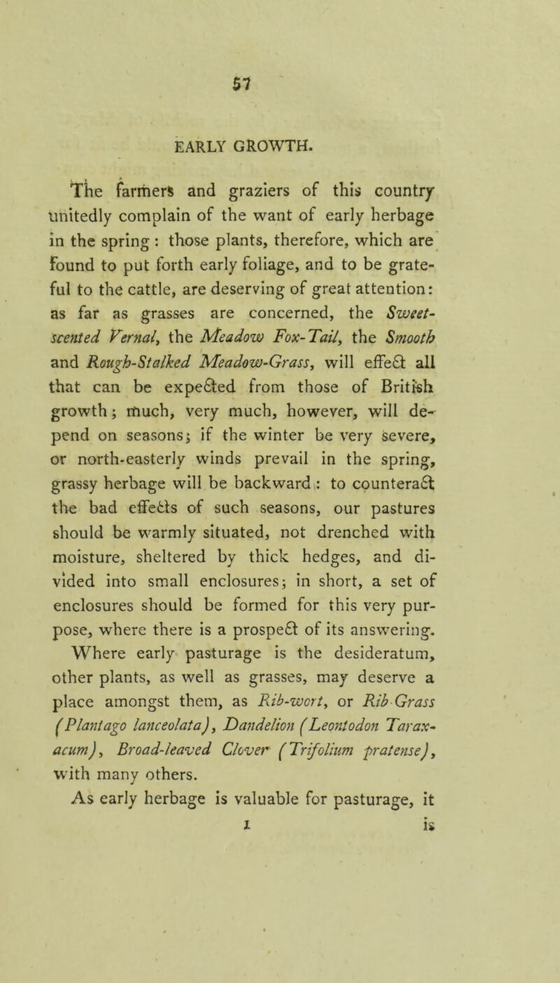 EARLY GROWTH. Ttie farmers and graziers of this country unitedly complain of the want of early herbage in the spring : those plants, therefore, which are Found to put forth early foliage, and to be grate- ful to the cattle, are deserving of great attention: as far as grasses are concerned, the Sweet- scented Vernal^ the Meadow Fox-Tail^ the Smooth and Rough-Stalked Meadow-Grass^ will effe6t all that can be expe6l;ed from those of British growth; much, very much, however, will de- pend on seasons; if the winter be very severe, or north-easterly winds prevail in the spring, grassy herbage will be backwardto countera6t the bad effedls of such seasons, our pastures should be warmly situated, not drenched with moisture, sheltered by thick hedges, and di- vided into small enclosures; in short, a set of enclosures should be formed for this very pur- pose, where there is a prospe£l of its answering. Where early pasturage is the desideratum, other plants, as well as grasses, may deserve a place amongst them, as Rib-wcrt^ or Rib Grass (Plantago lanceolata). Dandelion (Leontodon Tarax- acum), Broad-leaved Clover (Trifolium pratense), with many others. As early herbage is valuable for pasturage, it X is