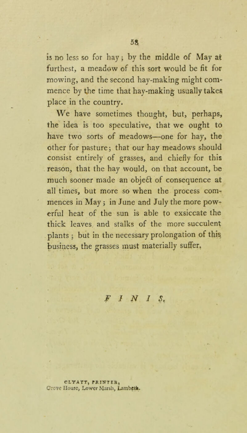 Is no less so for hay; by the middle of May at furthest, a meadow of this sort would be fit for mowing, and the second hay-making might com- mence by the time that hay-making usually takes place in the country. We have sometimes thought, but, perhaps, the' idea is too speculative, that we ought to have two sorts of meadows—one for hay, the other for pasture; that our hay meadows should consist entirely of grasses, and chiefly for this reason, that the hay would, on that account, be much sooner made an obje6t of consequence at all times, but more so when the process com-: mences in May; in June and July the more powt: erful heat of the sun is able to exsiccate the thick leaves^ and stalks of the more succulent plants ; but in the necessary prolongation of this, business, the grasses must materially suffer, FINIS, CLYATT, fRINTER, Grove House, Lower Marsh, Lambcik.