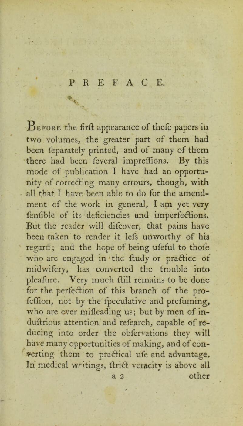 PREFACE. Before the firft appearance of thefe papers in two volumes, the greater part of them had been feparately printed, and of many of them there had been feveral impreffions. By this mode of publication I have had an opportu- nity of correcting many errours, though, with - all that I have been able to do for the amend- ment of the work in general, I am yet very fcnfible of its deficiencies and imperfections. But the reader will difeover, that pains have been taken to render it lefs unworthy of his regard ; and the hope of being ufeful to thofc who arc engaged in' the fludy or praCticc of midwifery, has converted the trouble into pleafure. Very much ftill remains to be done for the perfection of this branch of the pro- feflion, not- by the fpeculative and prefuming, who are wer mifleading us; but by men of in- duftrious attention and refearch, capable of re- ducing into order the obfervations they will have many opportunities of making, and of con- ^•Verting them to practical ufe and advantage. In medical wrltin<ys, ftriCt veracity is above all a 2 other