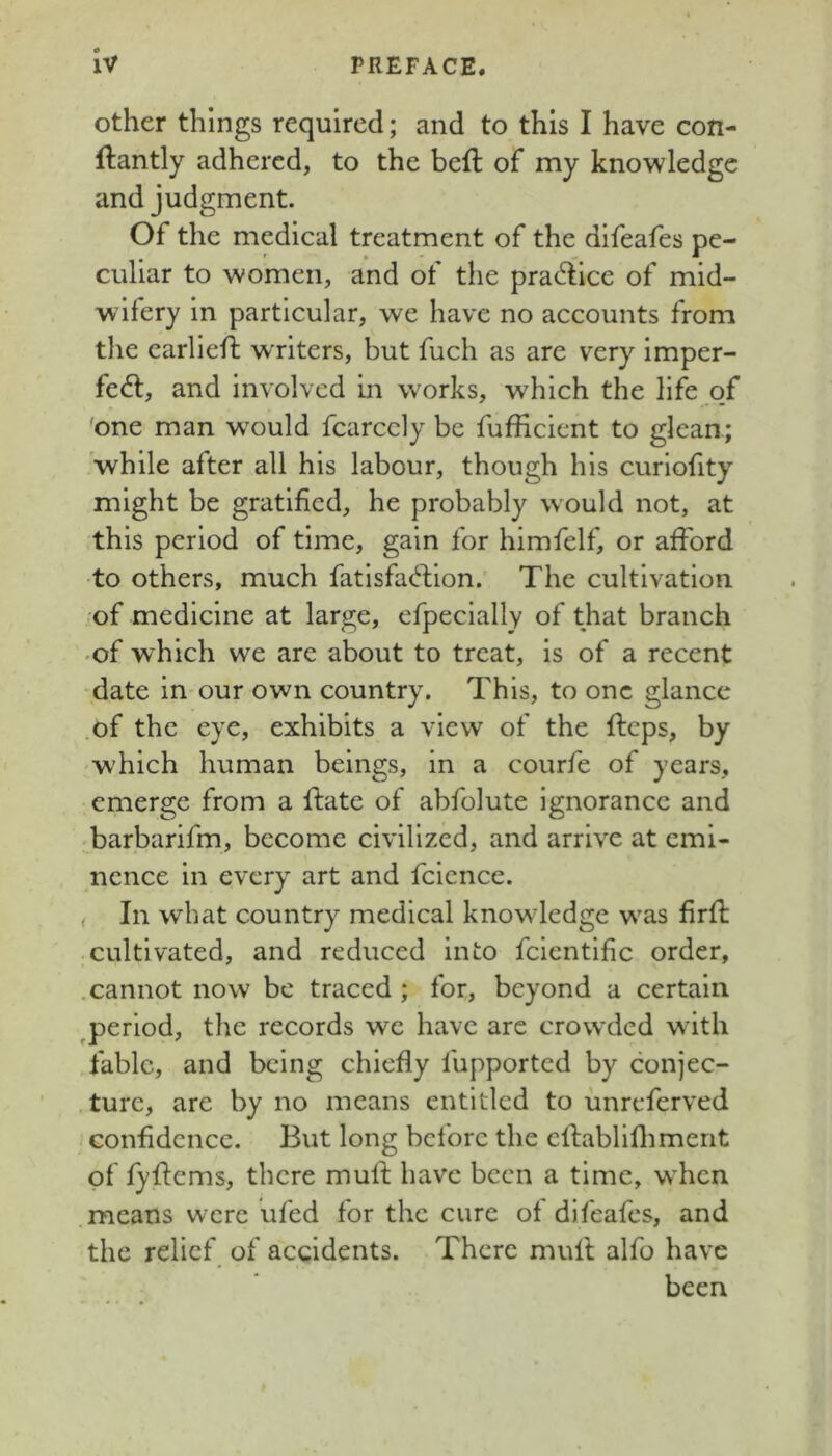 other things required; and to this I have con- ftantly adhered, to the beft of my knowledge and judgment. Of the medical treatment of the difeafes pe- culiar to women, and of the pradicc of mid- wifery in particular, we have no accounts from the earliefl writers, but fuch as are very imper- fect, and involved in works, which the llfb o/ one man would fcarccly be fufficient to glean; 'while after all his labour, though his curlofity might be gratified, he probably would not, at this period of time, gain for himfelf, or afford ■to others, much fatlsfaCblon. The cultivation of medicine at large, efpecially of that branch ■of which we are about to treat, is of a recent date in our own country. This, to one glance of the eye, exhibits a view of the fteps, by which human beings, in a courfe of years, emerge from a ffate of abfolute ignorance and barbarifm, become civilized, and arrive at emi- nence in every art and fclence. , In what country medical knowledge was firff cultivated, and reduced into fclentlfic order, .cannot now be traced ; for, beyond a certain ^period, the records we have are crowded with fable, and being chiefly fupported by conjec- . ture, are by no means entitled to imreferved confidence. But long before the cllabliflimerit of fyfiems, there mull; have been a time, when means were ufed for the cure of difeafes, and the relief of accidents. There mull alfo have been