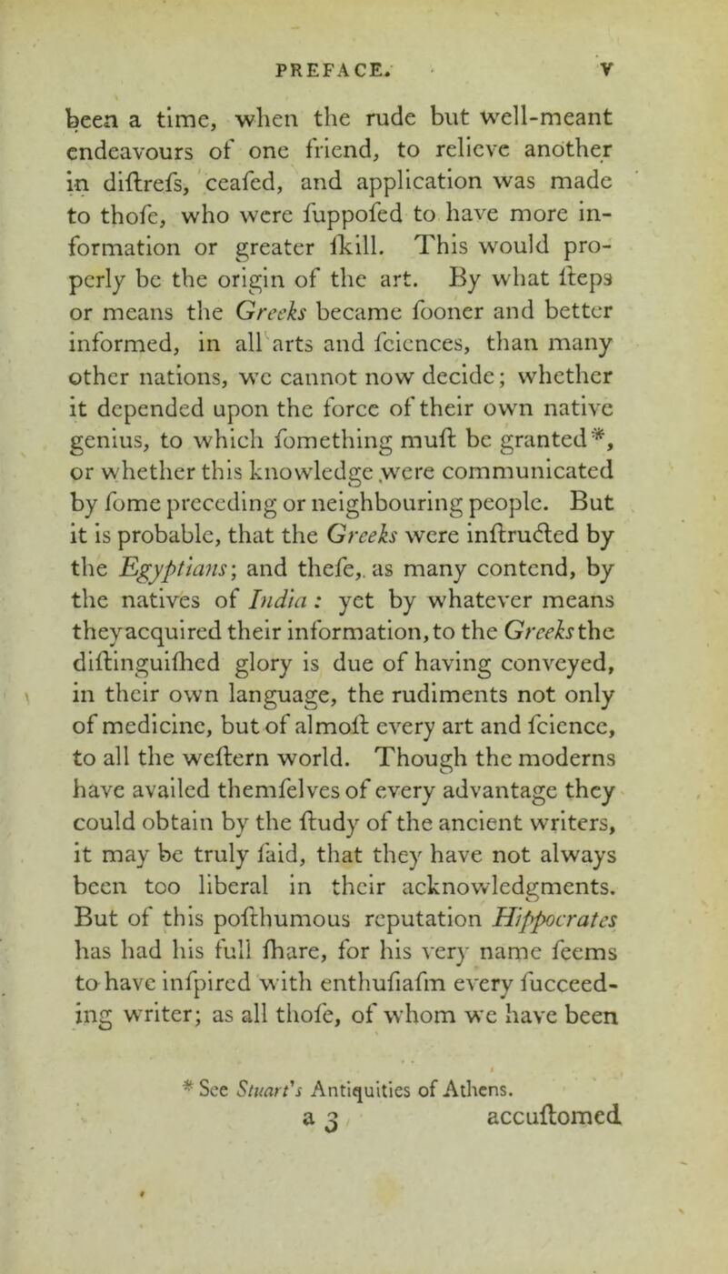 been a time, when the rude but well-meant endeavours of one friend, to relieve another in diftrefs, ' ceafed, and application was made to thofe, who were fuppofed to have more in- formation or greater llcill. This would pro- perly be the origin of the art. By what Heps or means the Greeks became fooner and better informed, in all arts and fciences, than many other nations, we cannot now decide; whether it depended upon the force of their own native genius, to which fomething muft be granted'''^, or whether this knowledge .were communicated by fome preceding or neighbouring people. But it is probable, that the Greeks were inflru(5led by the Egyptia?is; and thefe,. as many contend, by the natives of India: yet by whatever means theyacquired their information,to the Gree/^Jthe dlftlnguiflied glory is due of having conveyed, in their own language, the rudiments not only of medicine, but of almoll every art and fcience, to all the weftern world. Though the moderns have availed themfelvesof every advantage they^ could obtain by the ftudy of the ancient writers, it may be truly faid, that they have not always been too liberal in their acknowledgments. But of this pofthumous reputation Hippocrates has had his full fhare, for his very name feems to have infpired'with enthufiafm every fucceed- ing writer; as all thofe, of whom we have been I * See Stuart's Antiquities of Athens. a 3 accuflomed