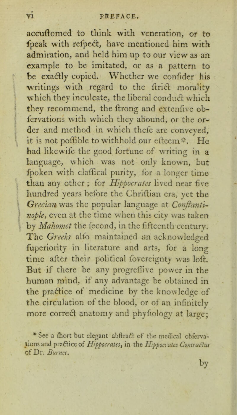 accuftcmed to think with veneration, or to fpeak with refpe6l, have mentioned him with admiration, and held him up to our view as an example to be imitated, or as a pattern to r be exadly copied. Whether we confider his i writings with regard to the ltri<fl morality ■ which they inculcate, the liberal condud: w'hich I they recommend, the ftrong and extcnfive ob- ( fervations with which they abound, or the or- *' der and method in which thefe are conveyed, I it is not poffible to withhold our e(lcem^-k He bad likewife the good fortune of WTiting in a language, which w'as not only known, but fpoken wdth claffical purity, for a longer time than any other ; for Hippocrates lived near five ■ hundred years before the Chriftian era, yet the i Grecian w^as the popular language at ConJlantU j nopky even at the time when this city was taken \ by Mahomet the fecond, in the fifteenth century. The G; ‘eeks alfo maintained an acknowledged fuperiority in literature and arts, for a long time after their political fovereignty was loft. But if there be any progreffive power in the human mind, if any advantage be obtained in the practice of medicine by the knowledge of the circulation of the blood, or of an infinitely more correct anatomy and phyfiology at large; * See a fliort but elegant abftrafl of tlie medical obferva- tions and pra6Hce of Hippocrates^ in the Hippocrates Conirailus of Dr. Burnet, by