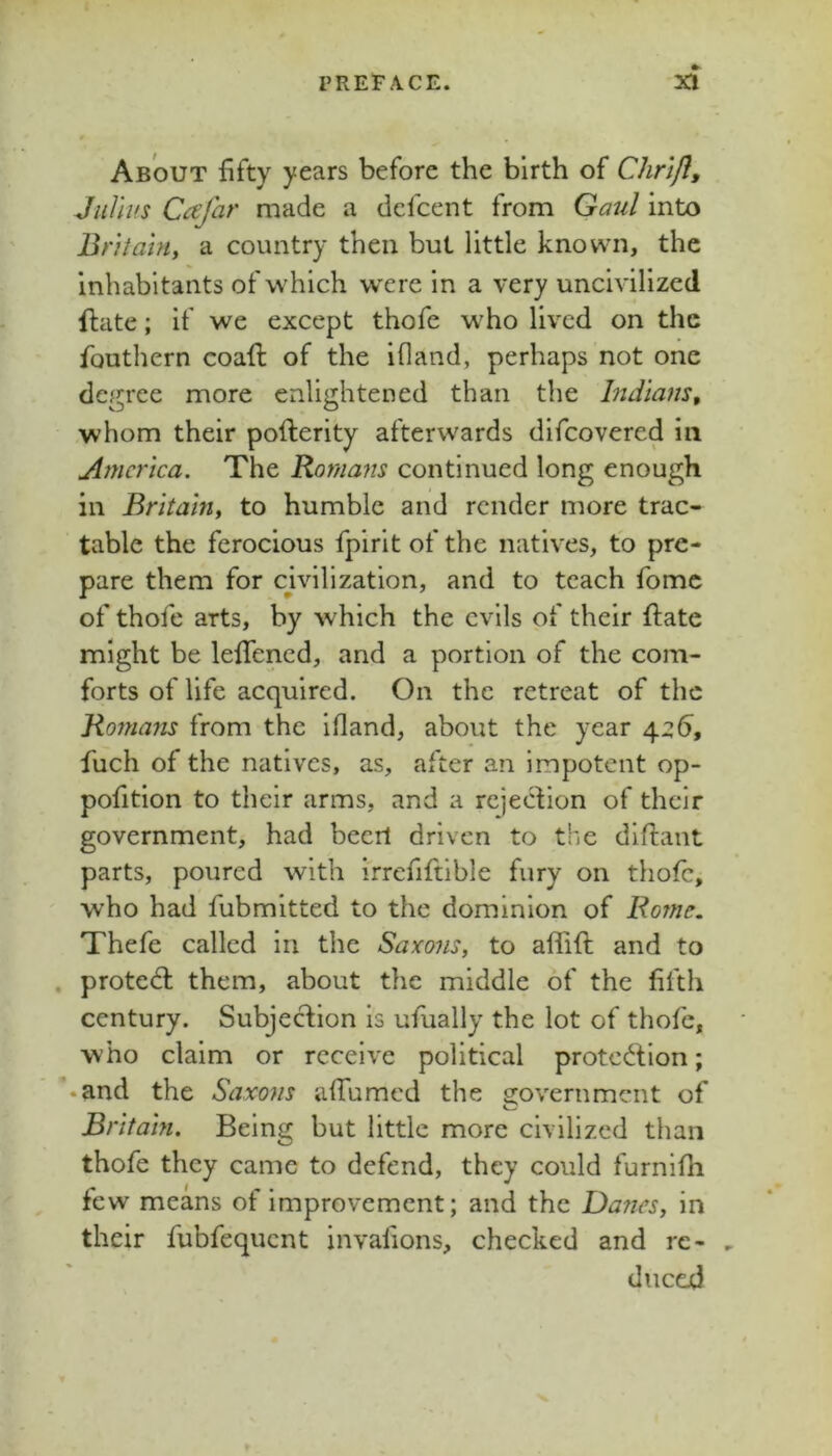 About fifty years before the birth of Chrtjl, JiiUifs Ccsfar made a dcfcent from Gaul into Bt'iiahi, a country then but little known, the inhabitants of which were in a very uncivilized ftate; if we except thofe who lived on the fouthern coaft of the ifland, perhaps not one degree more enlightened than the Indians, whom their pofterity afterwards difeovered in America. The Rornaiis continued long enough in Britain, to humble and render more trac- table the ferocious fpirit of the natives, to pre- pare them for cmlization, and to teach fomc of thofe arts, by which the evils of their ftate might be leftened, and a portion of the com- forts of life acquired. On the retreat of the Romans from the ifland, about the year 4.26, fuch of the natives, as, after an impotent op- pofitlon to their arms, and a rejeefion of their government, had beerl driven to the diftant parts, poured with irrefiftlble fury on thofe, who had fubmitted to the dominion of Rome. Thefe called in the Saxons, to aflift and to . protect them, about the middle of the fifth century. Subjection is ufually the lot of thofe, who claim or receive political protend ion; • and the Saxons aftumed the s^overnment of Britain. Being but little more civilized than thofe they came to defend, they could furnlfli few means of improvement; and the Da?ies, in their fubfequent invafions, checked and rc- , ducejd