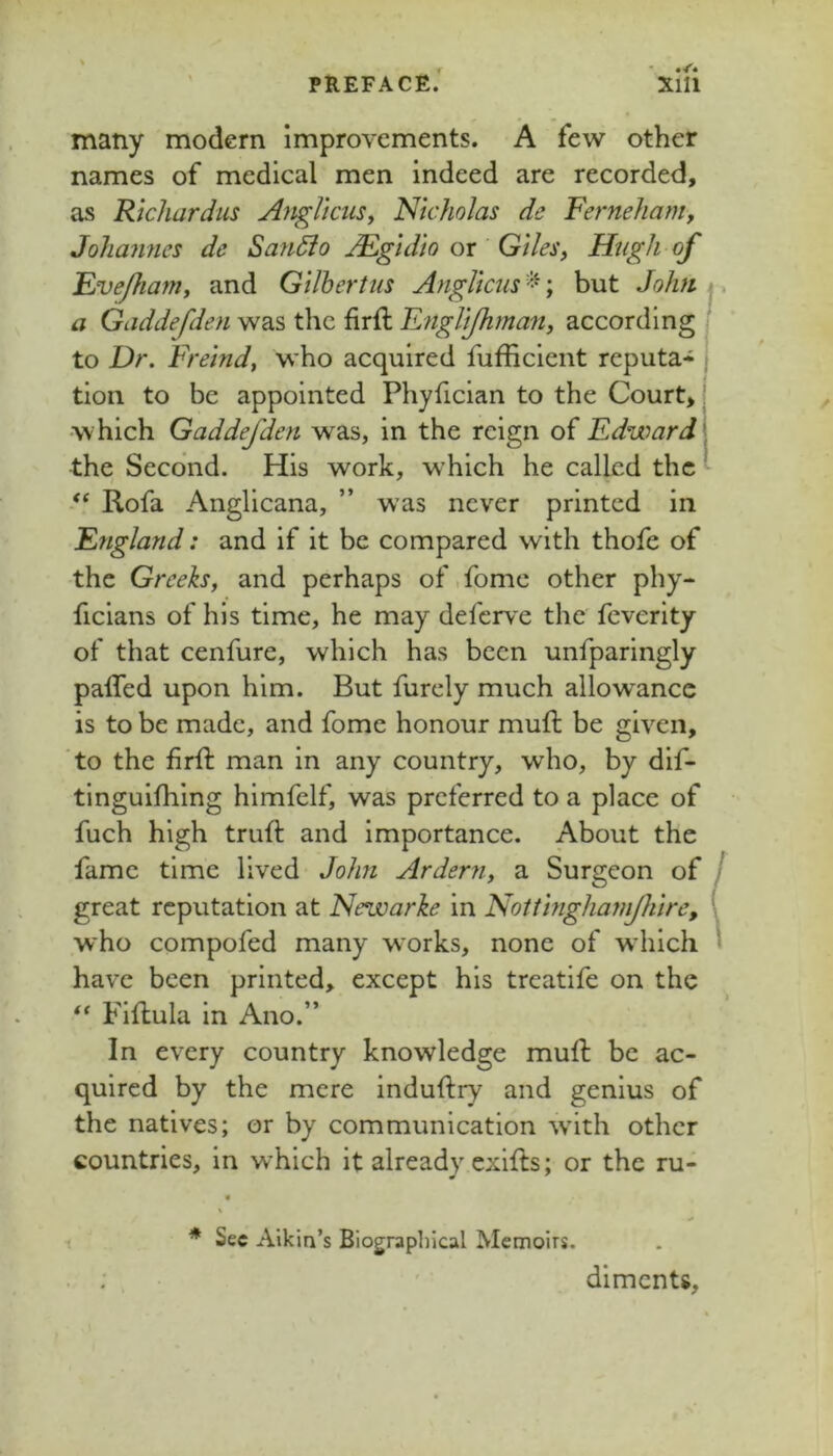 many modern improvements. A few other names of medical men indeed are recorded, as Richard us Aitglicus^ Nicholas de Ferneham, Johamies de San5lo AEgidio or Giles, Hugh of Fvefiamy and Gilhertiis Anglicus ; but Jolm j, a Gaddefden was the firft Fnglijhman, according to Dr. Freind, who acquired fufficient reputa- tion to be appointed Phyfician to the Court* which Gaddefden was, in the reign of Edward the Second. His work, which he called the Rofa Anglicana, ” w’as never printed in England: and if it be compared with thofe of the Greeks, and perhaps of.fome other phy- ficians of his time, he may deferve the feverity of that cenfure, which has been unfparingly paffed upon him. But furcly much allowance is to be made, and fomc honour mufl: be given, ‘to the firft man in any country, who, by dif- tinguifhing himfelf, was preferred to a place of fuch high truft and importance. About the fame time lived- John Ardern, a Surgeon of / great reputation at Newarke in Notiinghamjhire, 1 who compofed many works, none of w hich « have been printed, except his treatife on the Fiflula in Ano.” In every country knowledge muft be ac- quired by the mere induftry and genius of the natives; or by communication w'lth other countries, in which it already exifts; or the ru- * Sec Aikin’s Biographical Memoirs. . ; ' ■ dlmcnts.