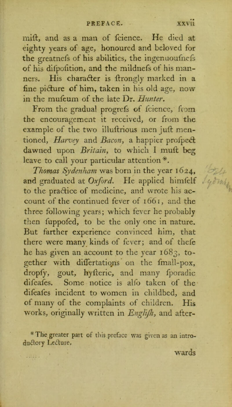 mift, and as a man of fcience. He died at eighty years of age, honoured and beloved for the greatnefs of his abilities, the ingenuoufnefs of his difpofition, and the mildnefs of his man- ners. His character is ftrongly marked in a fine picture of him, taken in his old age, now in the mufeum of the late Dr. Hunter. From the gradual progrefs of fcience,' fvom the encouragement it received, or from the example of the two illuftrious men juft men- - tioned, Harvey and Bacon, a happier profpedl dawned upon Britain, to which I muft beg leave to call your particular attention *. Thomas Sydenham was born in the year 1624, and graduated at Oxford. He applied hirnfelf to the praftice of medicine, and wrote his ac- count of the continued fever of 1661, and the three following years; which fever he probably then fuppofed, to be the only one in nature. But farther experience convinced him, that there were many kinds of fever; and of thefe he has given an account to the year 1683, gether with differtatio^s on the fmall-pox, dropfy, gout, hyfteric, and many fporadic difeafes. Some notice is alfo taken of the difeafes incident to women in childbed, and of many of the complaints of children. His works, originally written in Englj/h, and after- * The greater part of this preface was given as an intro- duftory Lecture, > wards