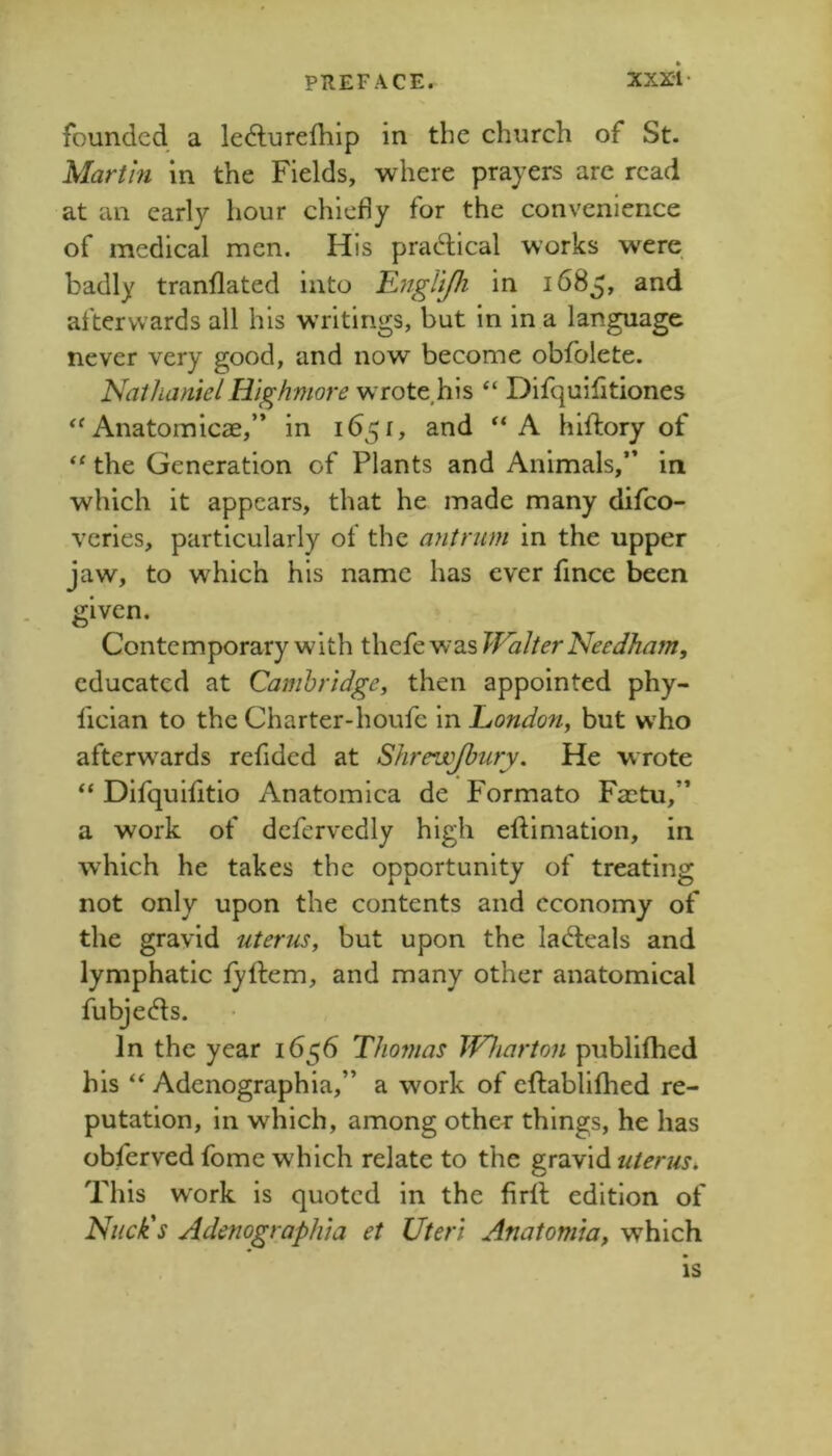 founded a ledlurelhip in the church of St. Martin in the Fields, where prayers arc read at an early hour chiefly for the convenience of medical men. His pradlical works were badly tranflated into ^nglifh in 1685, and afterwards all his writings, but in in a language never very good, and now become obfolete. NaihanieI Highmore wTote.his “ Difquifitiones ''Anatomicae,” in 1651, and “A hiftory of the Generation of Plants and Animals,” in which it appears, that he made many difco- veries, particularly of the antrum in the upper jaw, to which his name has ever fince been given. Contemporary with thefe was Walter Needham, educated at Cambridge, then appointed phy- fician to the Charter-houfc in London, but who afterwards refided at Shrewjhury, He wrote “ Difquiiitio Anatomlca de Formato Faetu,” a work of dcfervedly high eftimation, in which he takes the opportunity of treating not only upon the contents and economy of the gravid uterus, but upon the ladfeals and lymphatic lyftem, and many other anatomical fubjecfls. In the year 1656 Thomas IVharton publifhed his Adenographia,” a work of eftablifhed re- putation, in which, among othe^: things, he has obferved fome which relate to the gravid uterus. This w'ork is quoted in the firll edition of Nuck's Adenographia et Uteri Anatomia, which is